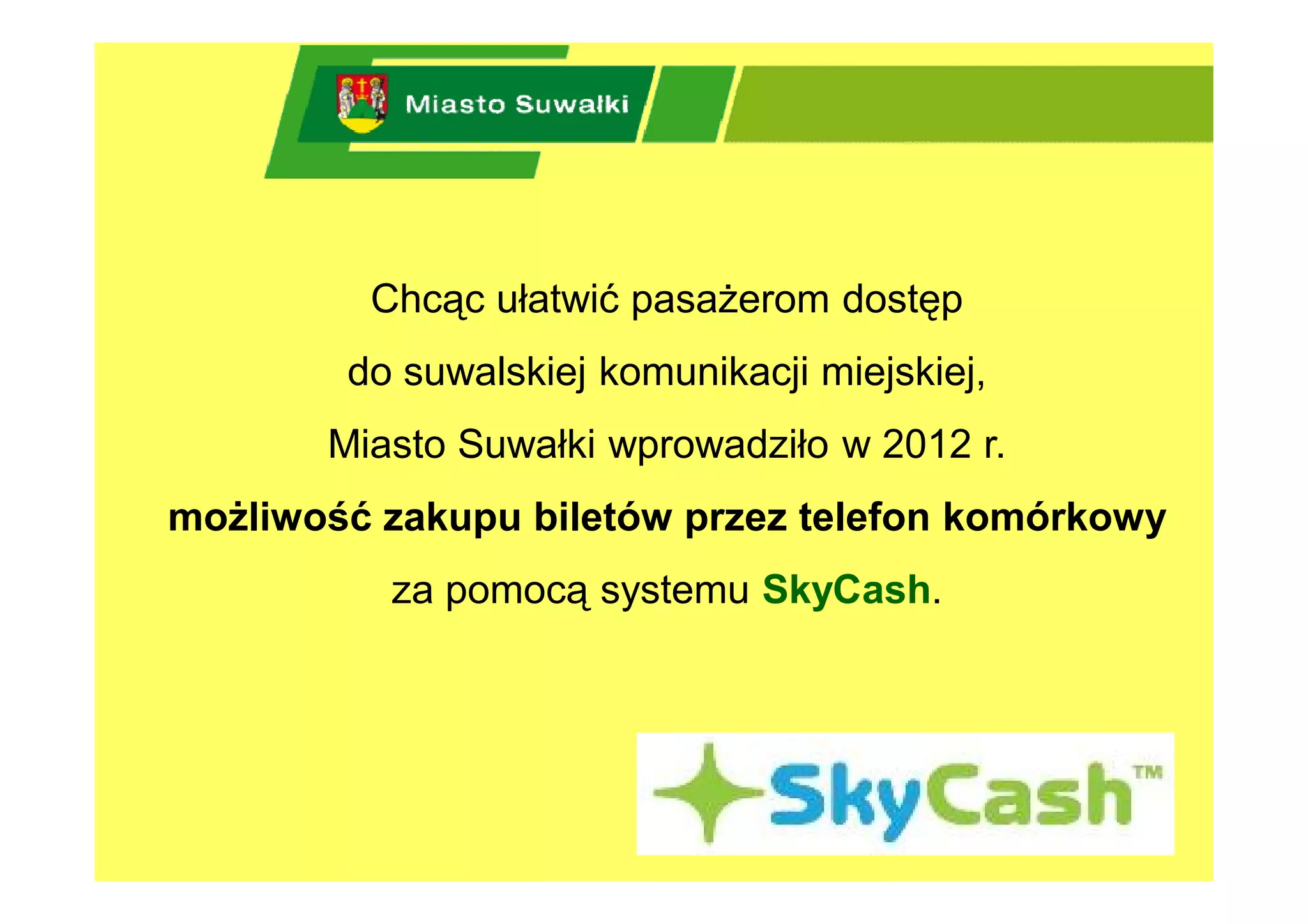 Chcąc ułatwić pasażerom dostęp
        do suwalskiej komunikacji miejskiej,
       Miasto Suwałki wprowadziło w 2012 r.
możliwość zakupu biletów przez telefon komórkowy
          za pomocą systemu SkyCash.
 