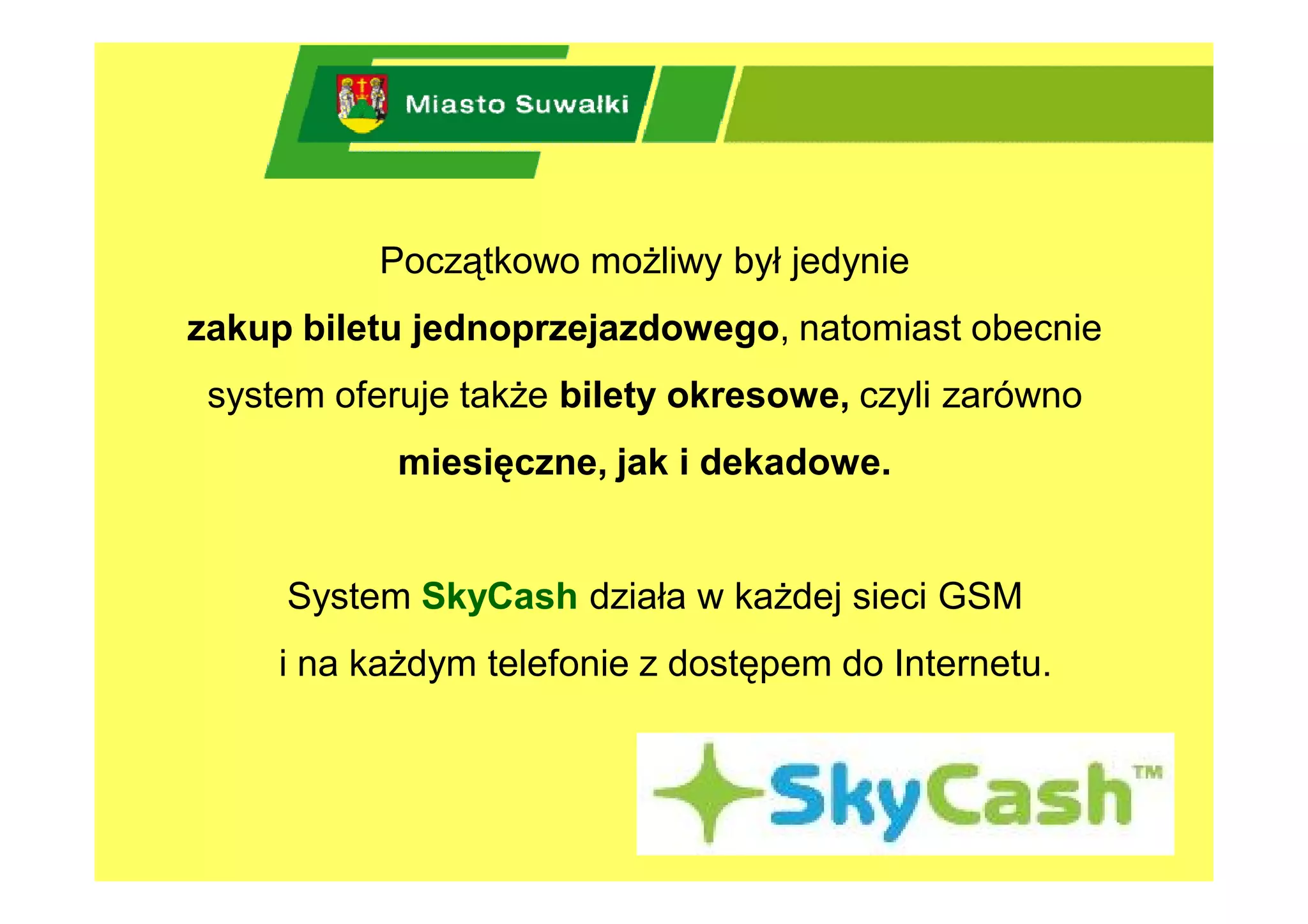 Początkowo możliwy był jedynie
zakup biletu jednoprzejazdowego, natomiast obecnie
 system oferuje także bilety okresowe, czyli zarówno
            miesięczne, jak i dekadowe.


     System SkyCash działa w każdej sieci GSM
     i na każdym telefonie z dostępem do Internetu.
 