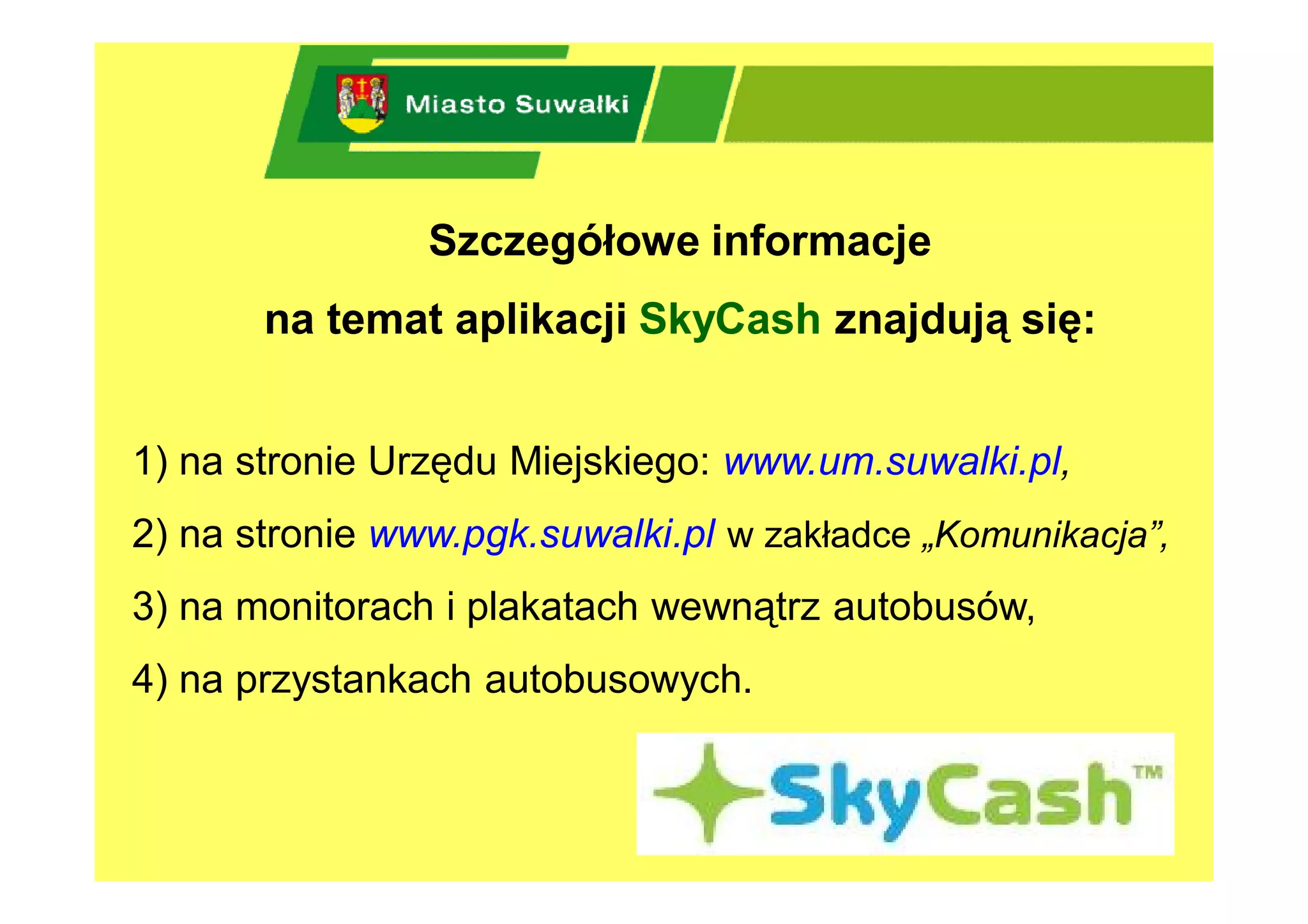 Szczegółowe informacje
       na temat aplikacji SkyCash znajdują się:


1) na stronie Urzędu Miejskiego: www.um.suwalki.pl,
2) na stronie www.pgk.suwalki.pl w zakładce „Komunikacja”,
3) na monitorach i plakatach wewnątrz autobusów,
4) na przystankach autobusowych.
 