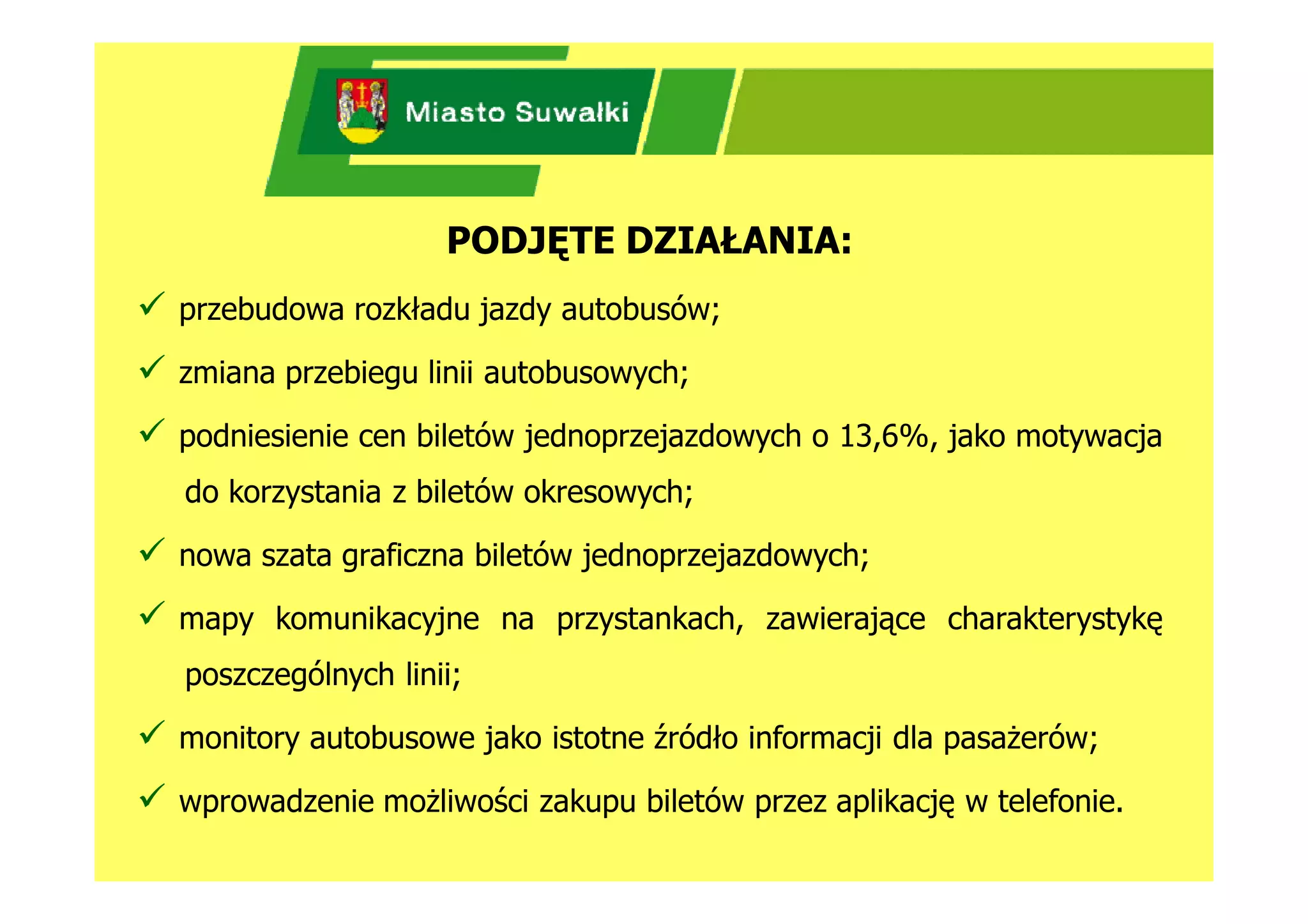 PODJĘTE DZIAŁANIA:
 przebudowa rozkładu jazdy autobusów;
 zmiana przebiegu linii autobusowych;
 podniesienie cen biletów jednoprzejazdowych o 13,6%, jako motywacja
   do korzystania z biletów okresowych;

 nowa szata graficzna biletów jednoprzejazdowych;
 mapy komunikacyjne na przystankach, zawierające charakterystykę
   poszczególnych linii;

 monitory autobusowe jako istotne źródło informacji dla pasażerów;
 wprowadzenie możliwości zakupu biletów przez aplikację w telefonie.
 