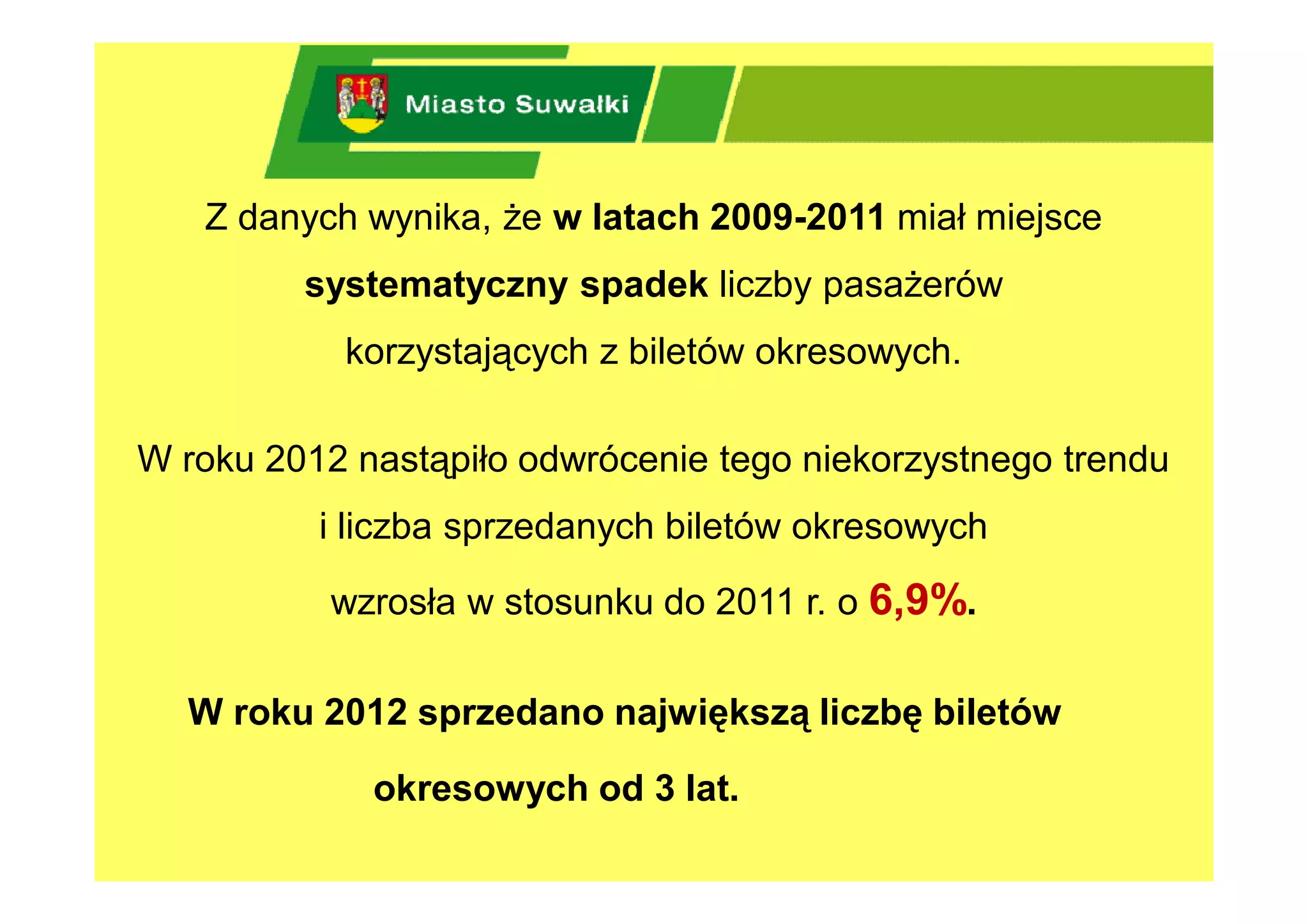 Z danych wynika, że w latach 2009-2011 miał miejsce
         systematyczny spadek liczby pasażerów
           korzystających z biletów okresowych.

W roku 2012 nastąpiło odwrócenie tego niekorzystnego trendu
          i liczba sprzedanych biletów okresowych

           wzrosła w stosunku do 2011 r. o 6,9%.

  W roku 2012 sprzedano największą liczbę biletów

             okresowych od 3 lat.
 