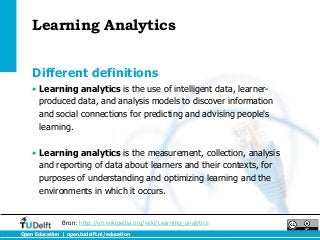 Learning Analytics


    Different definitions
    • Learning analytics is the use of intelligent data, learner-
      produced data, and analysis models to discover information
      and social connections for predicting and advising people's
      learning.

    • Learning analytics is the measurement, collection, analysis
      and reporting of data about learners and their contexts, for
      purposes of understanding and optimizing learning and the
      environments in which it occurs.


                Bron: http://en.wikipedia.org/wiki/Learning_analytics
Open Education | open.tudelft.nl/education
 