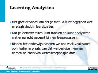 Learning Analytics


    • Het gaat er vooral om dat je met LA kunt begrijpen wat
      er plaatsvindt in leersituaties.
    • Dat je leeractiviteiten kunt tracken en kunt analyseren
      wat er nu echt gebeurt binnen leerprocessen.
    • Binnen het onderwijs baseren we ons vaak vaak vooral
      op intuïtie, in plaats van dat we besluiten kunnen
      nemen op basis van wetenschappelijke data.



                Bron: http://wilfredrubens.typepad.com/wilfred_rubens_weblog/2011/10/erik-
                 duval-learning-analytics-geeft-student-meer-controle-over-leerproces-in.html
Open Education | open.tudelft.nl/education
 