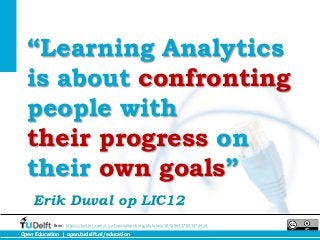“Learning Analytics
  is about confronting
  people with
  their progress on
  their own goals”
    Erik Duval op LIC12
            Bron: https://twitter.com/#!/wfvanvalkenburg/statuses/184296937053372416
Open Education | open.tudelft.nl/education
 