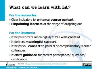 What can we learn with LA?
    For the instructor:
    • Clear indicators to enhance course content.
    • Pinpointing learners at the verge of dropping out

    For the learners:
    • It helps learners meaningfully filter web content.
    • It delivers meaningful support.
    • It helps you connect to parallel or complementary learner
      colleagues.
    • It offers guidance for correct participation/ quotation/
      certification.
                Source: http://www.learningsolutionsmag.com/articles/1026/
Open Education | open.tudelft.nl/education
 