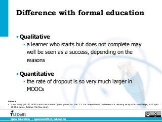 Difference with formal education


        • Qualitative
           • a learner who starts but does not complete may
             well be seen as a success, depending on the
             reasons

        • Quantitative
           • the rate of dropout is so very much larger in
             MOOCs

Source
• Clow, Doug (2013). MOOCs and the funnel of participation. In: LAK ’13: 3rd International Conference on Learning Analytics & Knowledge, 8-12 April
  2013, Leuven, Belgium (forthcoming).




  Open Education | open.tudelft.nl/education
 