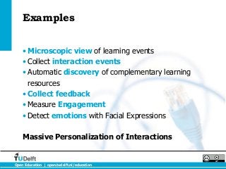 Examples


    • Microscopic view of learning events
    • Collect interaction events
    • Automatic discovery of complementary learning
      resources
    • Collect feedback
    • Measure Engagement
    • Detect emotions with Facial Expressions

    Massive Personalization of Interactions


Open Education | open.tudelft.nl/education
 