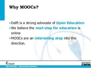 Why MOOCs?


    •Delft is a strong advocate of Open Education
    •We believe the next step for education is
     online
    •MOOCs are an interesting step into this
     direction.




Open Education | open.tudelft.nl/education
 
