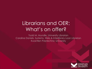 Librarians and OER:
       What’s on offer?
           Todd M. Mundle, University Librarian
Caroline Daniels, Systems, Web & Interlibrary Loan Librarian
             Kwantlen Polytechnic University
 