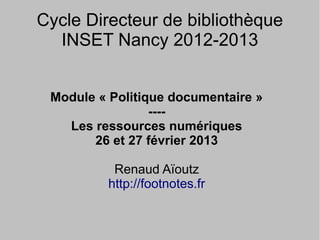 Cycle Directeur de bibliothèque
  INSET Nancy 2012-2013


 Module « Politique documentaire »
                 ----
   Les ressources numériques
       26 et 27 février 2013

           Renaud Aïoutz
          http://footnotes.fr
 