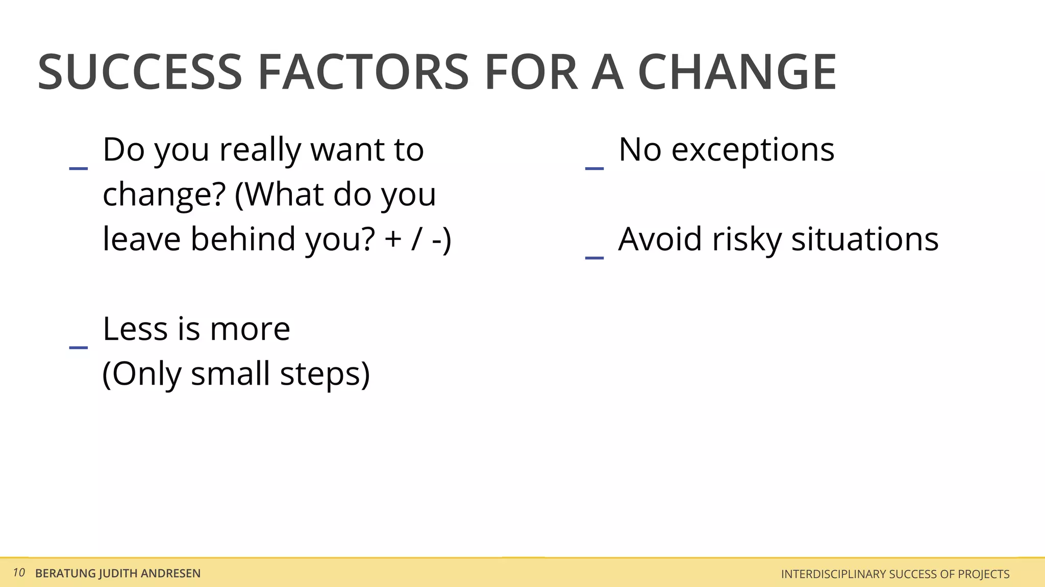 SUCCESS FACTORS FOR A CHANGE
        _ Do you really want to        _ No exceptions
            change? (What do you
            leave behind you? + / -)   _ Avoid risky situations

        _ Less is more
            (Only small steps)




10 BERATUNG JUDITH ANDRESEN                         INTERDISCIPLINARY SUCCESS OF PROJECTS
 