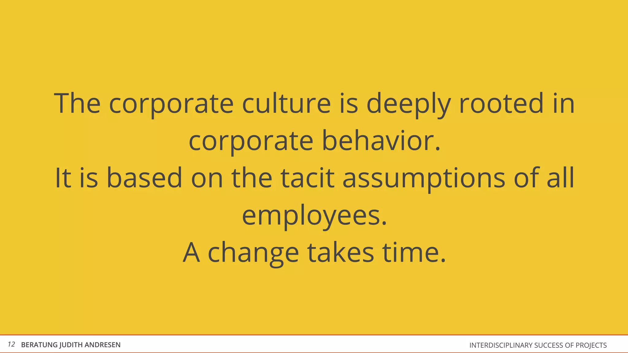 The corporate culture is deeply rooted in
                       corporate behavior.
           It is based on the tacit assumptions ​of all
                           employees.
                      A change takes time.


12 BERATUNG JUDITH ANDRESEN                   INTERDISCIPLINARY SUCCESS OF PROJECTS
 