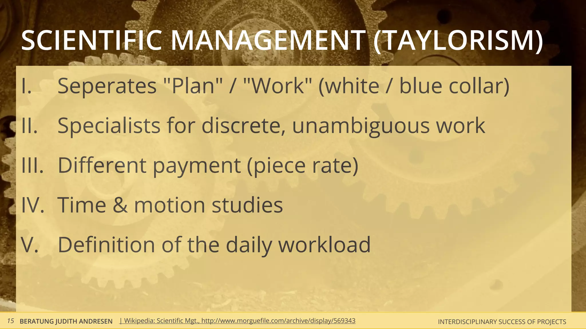 SCIENTIFIC MANAGEMENT (TAYLORISM)
    I.         Seperates "Plan" / "Work" (white / blue collar)
    II. Specialists for discrete, unambiguous work
    III. Diﬀerent payment (piece rate)
    IV. Time & motion studies
    V. Deﬁnition of the daily workload


15 BERATUNG JUDITH ANDRESEN | Wikipedia: Scientiﬁc Mgt., http://www.morgueﬁle.com/archive/display/569343   INTERDISCIPLINARY SUCCESS OF PROJECTS
 