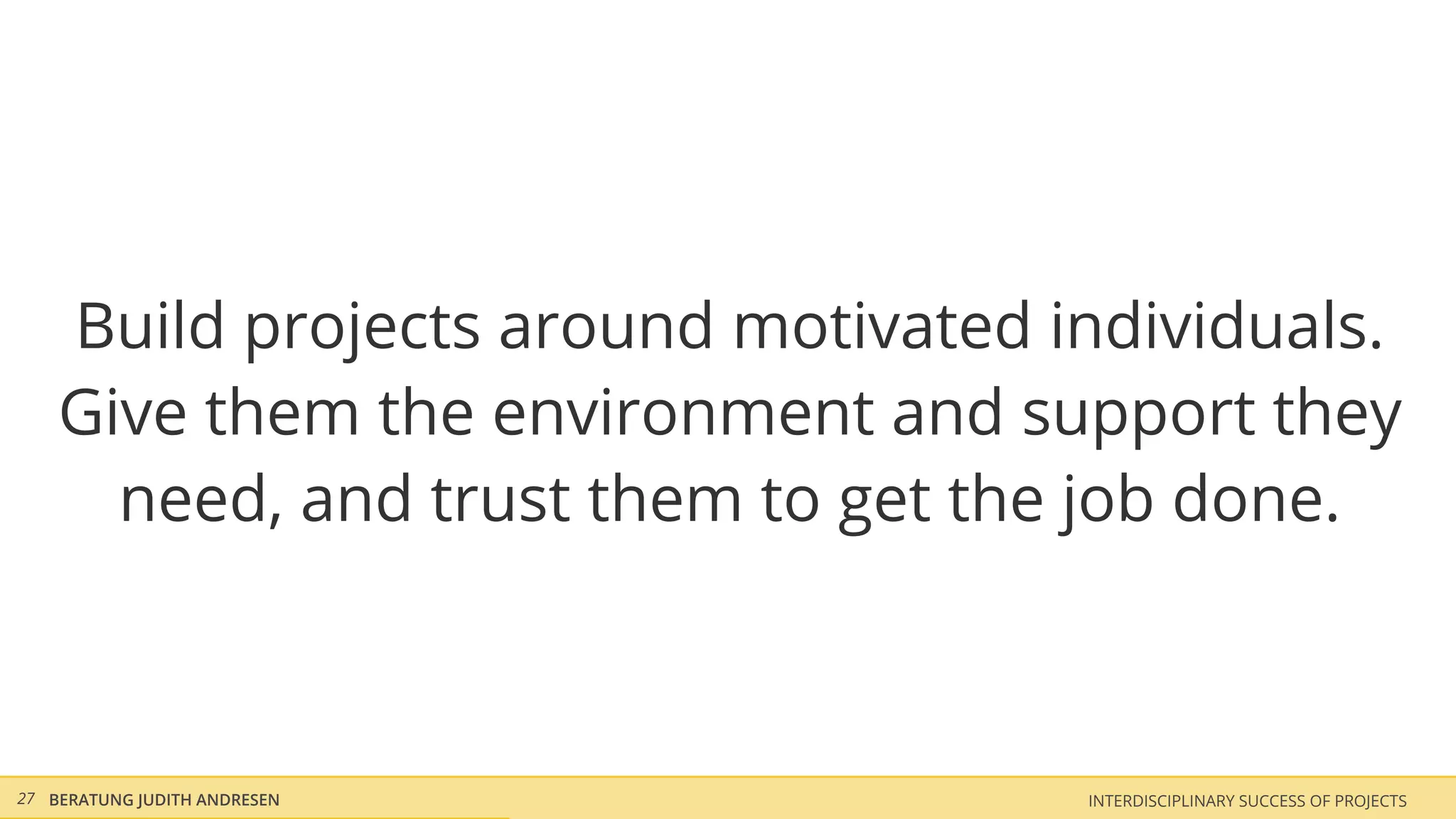 Build projects around motivated individuals.
    Give them the environment and support they
      need, and trust them to get the job done.



27 BERATUNG JUDITH ANDRESEN          INTERDISCIPLINARY SUCCESS OF PROJECTS
 