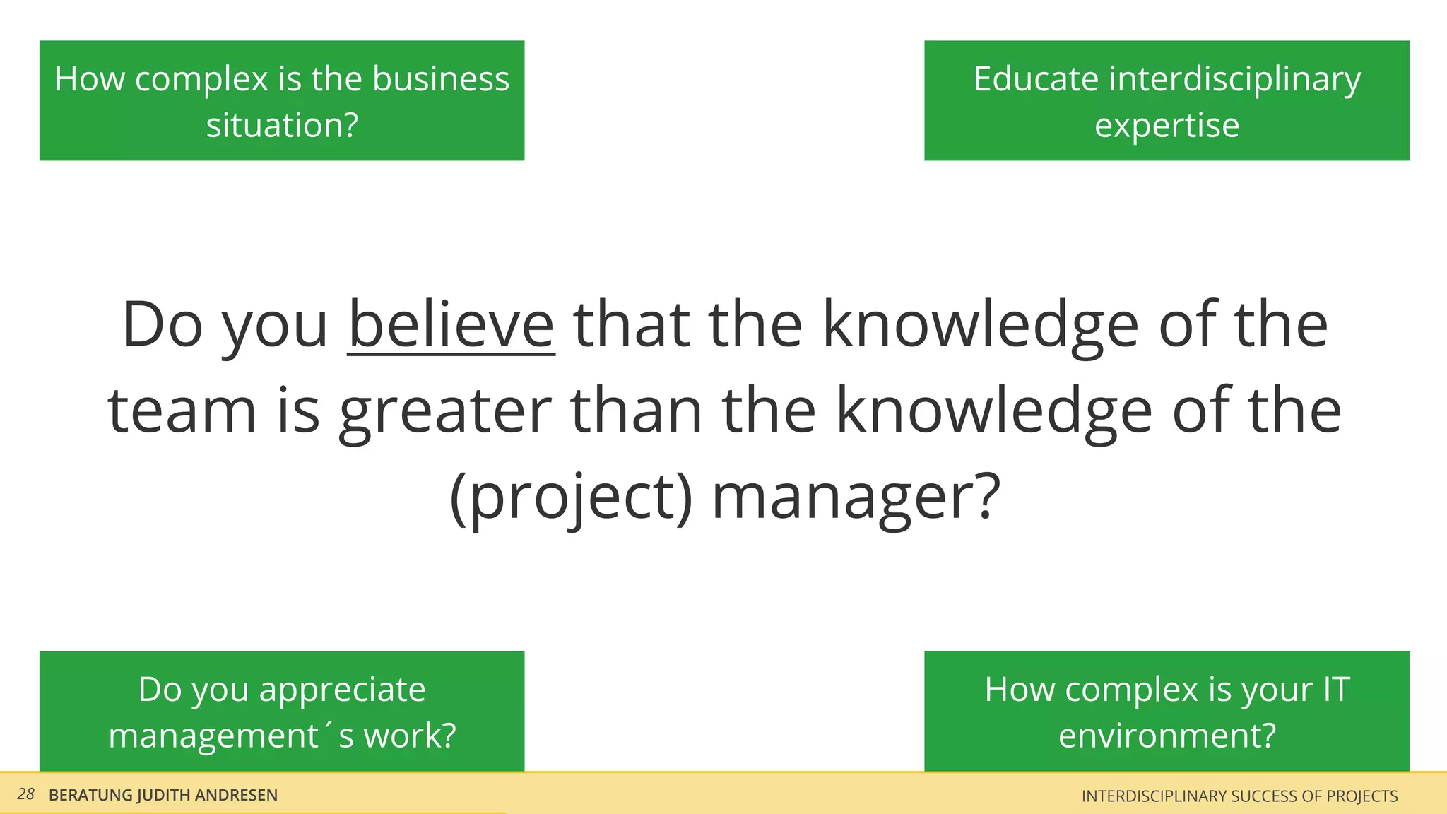 How complex is the business       Educate interdisciplinary
          situation?                        expertise




          Do you believe that the knowledge of the
         team is greater than the knowledge of the
                     (project) manager?

          Do you appreciate           How complex is your IT
         management´s work?              environment?
28 BERATUNG JUDITH ANDRESEN                INTERDISCIPLINARY SUCCESS OF PROJECTS
 