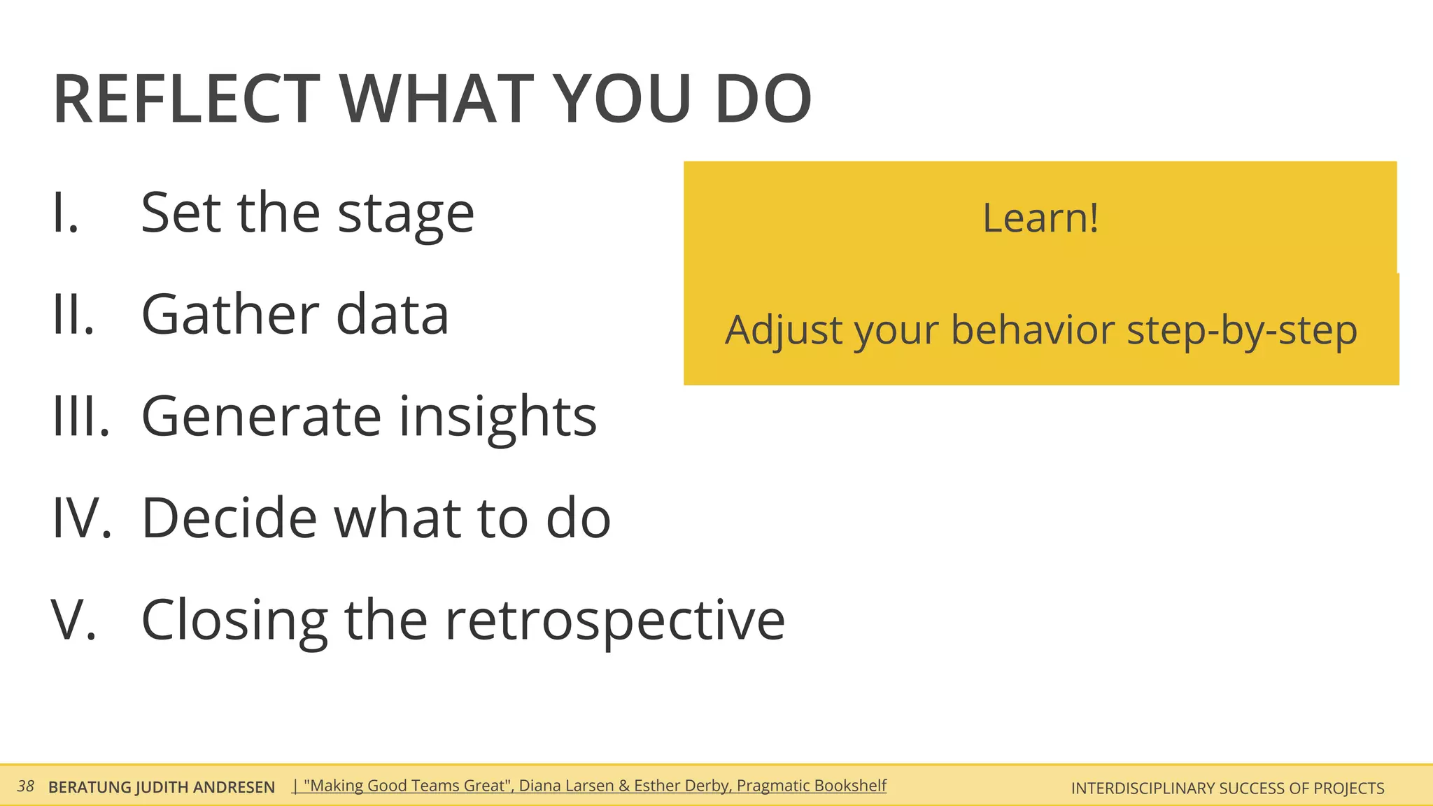 REFLECT WHAT YOU DO
    I.        Set the stage                                                                                 Learn!

    II. Gather data                                                                  Adjust your behavior step-by-step

    III. Generate insights
    IV. Decide what to do
    V. Closing the retrospective

38 BERATUNG JUDITH ANDRESEN | "Making Good Teams Great", Diana Larsen & Esther Derby, Pragmatic Bookshelf       INTERDISCIPLINARY SUCCESS OF PROJECTS
 