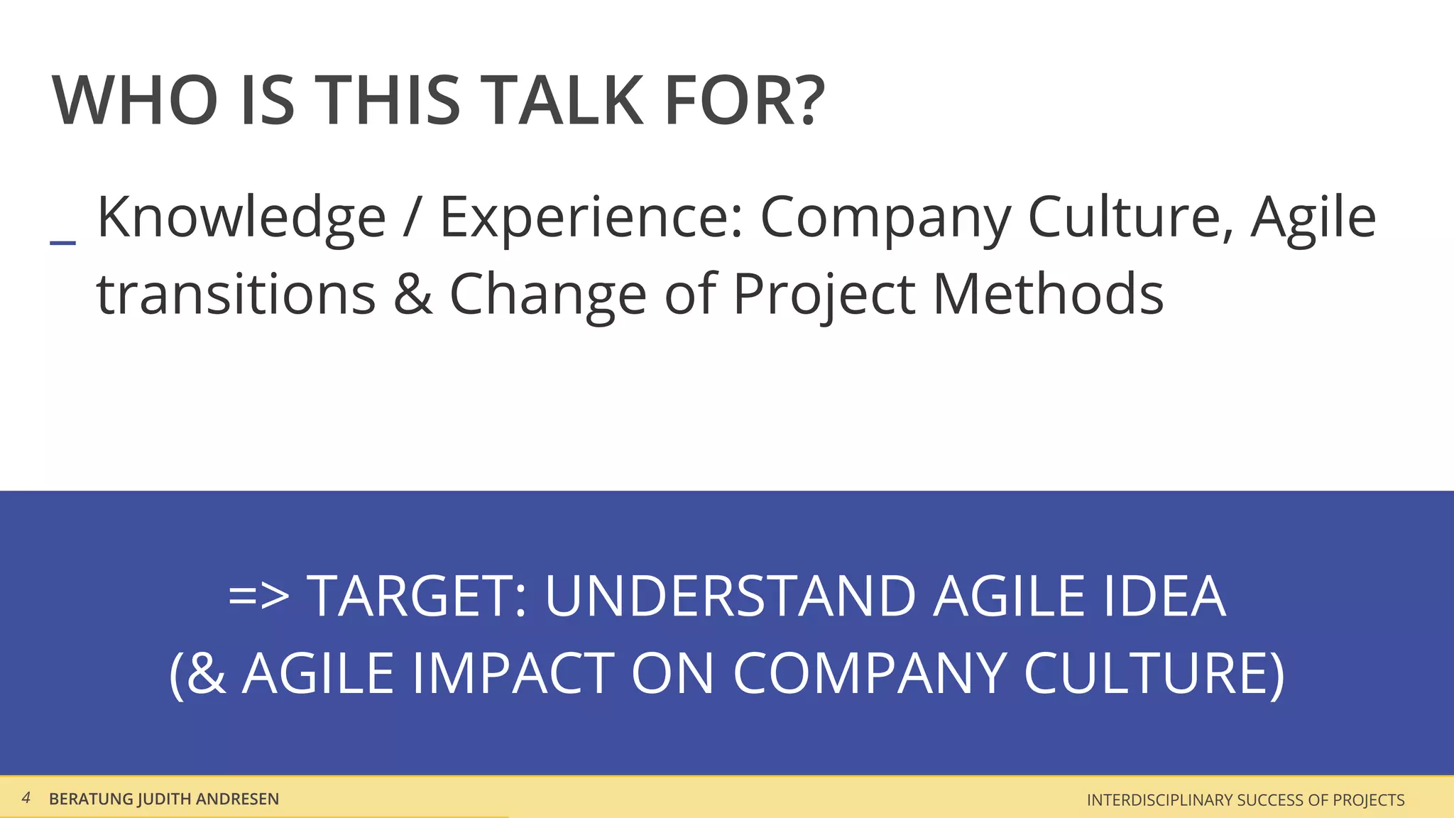 WHO IS THIS TALK FOR?
    _ Knowledge / Experience: Company Culture, Agile
      transitions & Change of Project Methods




                  => TARGET: UNDERSTAND AGILE IDEA
                (& AGILE IMPACT ON COMPANY CULTURE)
4   BERATUNG JUDITH ANDRESEN                INTERDISCIPLINARY SUCCESS OF PROJECTS
 