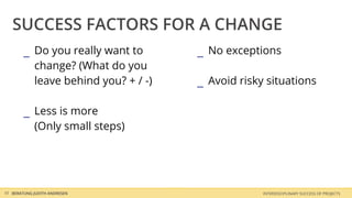 SUCCESS FACTORS FOR A CHANGE
        _ Do you really want to        _ No exceptions
            change? (What do you
            leave behind you? + / -)   _ Avoid risky situations

        _ Less is more
            (Only small steps)




10 BERATUNG JUDITH ANDRESEN                         INTERDISCIPLINARY SUCCESS OF PROJECTS
 
