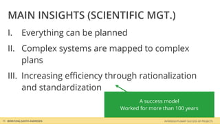 MAIN INSIGHTS (SCIENTIFIC MGT.)
   I.       Everything can be planned
   II. Complex systems are mapped to complex
       plans
   III. Increasing eﬃciency through rationalization
        and standardization
                                         A success model
                                   Worked for more than 100 years

16 BERATUNG JUDITH ANDRESEN                        INTERDISCIPLINARY SUCCESS OF PROJECTS
 