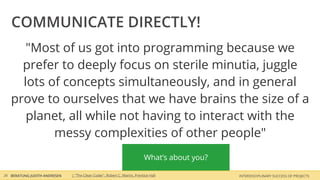 COMMUNICATE DIRECTLY!
      "Most of us got into programming because we
     prefer to deeply focus on sterile minutia, juggle
     lots of concepts simultaneously, and in general
   prove to ourselves that we have brains the size of a
      planet, all while not having to interact with the
           messy complexities of other people"
                                                                          What‘s about you?

26 BERATUNG JUDITH ANDRESEN   | "The Clean Coder", Robert C. Martin, Prentice Hall            INTERDISCIPLINARY SUCCESS OF PROJECTS
 