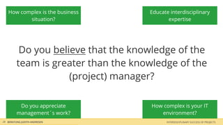 How complex is the business       Educate interdisciplinary
          situation?                        expertise




          Do you believe that the knowledge of the
         team is greater than the knowledge of the
                     (project) manager?

          Do you appreciate           How complex is your IT
         management´s work?              environment?
28 BERATUNG JUDITH ANDRESEN                INTERDISCIPLINARY SUCCESS OF PROJECTS
 