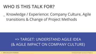 WHO IS THIS TALK FOR?
    _ Knowledge / Experience: Company Culture, Agile
      transitions & Change of Project Methods




                  => TARGET: UNDERSTAND AGILE IDEA
                (& AGILE IMPACT ON COMPANY CULTURE)
4   BERATUNG JUDITH ANDRESEN                INTERDISCIPLINARY SUCCESS OF PROJECTS
 