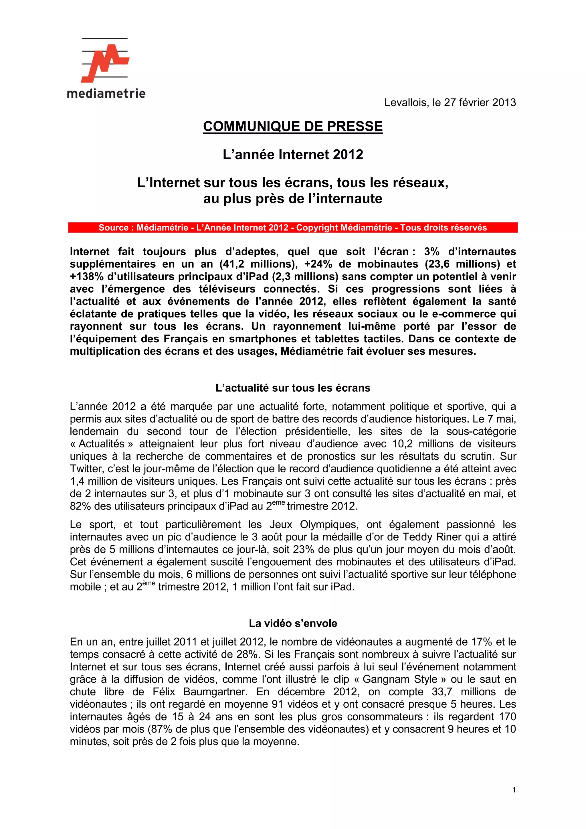 Levallois, le 27 février 2013

                              COMMUNIQUE DE PRESSE

                                   L’année Internet 2012

              L’Internet sur tous les écrans, tous les réseaux,
                         au plus près de l’internaute
      Source : Médiamétrie - L’Année Internet 2012 - Copyright Médiamétrie - Tous droits réservés

Internet fait toujours plus d’adeptes, quel que soit l’écran : 3% d’internautes
supplémentaires en un an (41,2 millions), +24% de mobinautes (23,6 millions) et
+138% d’utilisateurs principaux d’iPad (2,3 millions) sans compter un potentiel à venir
avec l’émergence des téléviseurs connectés. Si ces progressions sont liées à
l’actualité et aux événements de l’année 2012, elles reflètent également la santé
éclatante de pratiques telles que la vidéo, les réseaux sociaux ou le e-commerce qui
rayonnent sur tous les écrans. Un rayonnement lui-même porté par l’essor de
l’équipement des Français en smartphones et tablettes tactiles. Dans ce contexte de
multiplication des écrans et des usages, Médiamétrie fait évoluer ses mesures.


                                 L’actualité sur tous les écrans
L’année 2012 a été marquée par une actualité forte, notamment politique et sportive, qui a
permis aux sites d’actualité ou de sport de battre des records d’audience historiques. Le 7 mai,
lendemain du second tour de l’élection présidentielle, les sites de la sous-catégorie
« Actualités » atteignaient leur plus fort niveau d’audience avec 10,2 millions de visiteurs
uniques à la recherche de commentaires et de pronostics sur les résultats du scrutin. Sur
Twitter, c’est le jour-même de l’élection que le record d’audience quotidienne a été atteint avec
1,4 million de visiteurs uniques. Les Français ont suivi cette actualité sur tous les écrans : près
de 2 internautes sur 3, et plus d’1 mobinaute sur 3 ont consulté les sites d’actualité en mai, et
82% des utilisateurs principaux d’iPad au 2eme trimestre 2012.
Le sport, et tout particulièrement les Jeux Olympiques, ont également passionné les
internautes avec un pic d’audience le 3 août pour la médaille d’or de Teddy Riner qui a attiré
près de 5 millions d’internautes ce jour-là, soit 23% de plus qu’un jour moyen du mois d’août.
Cet événement a également suscité l’engouement des mobinautes et des utilisateurs d’iPad.
Sur l’ensemble du mois, 6 millions de personnes ont suivi l’actualité sportive sur leur téléphone
mobile ; et au 2ème trimestre 2012, 1 million l’ont fait sur iPad.


                                         La vidéo s’envole
En un an, entre juillet 2011 et juillet 2012, le nombre de vidéonautes a augmenté de 17% et le
temps consacré à cette activité de 28%. Si les Français sont nombreux à suivre l’actualité sur
Internet et sur tous ses écrans, Internet créé aussi parfois à lui seul l’événement notamment
grâce à la diffusion de vidéos, comme l’ont illustré le clip « Gangnam Style » ou le saut en
chute libre de Félix Baumgartner. En décembre 2012, on compte 33,7 millions de
vidéonautes ; ils ont regardé en moyenne 91 vidéos et y ont consacré presque 5 heures. Les
internautes âgés de 15 à 24 ans en sont les plus gros consommateurs : ils regardent 170
vidéos par mois (87% de plus que l’ensemble des vidéonautes) et y consacrent 9 heures et 10
minutes, soit près de 2 fois plus que la moyenne.



                                                                                                    1
 