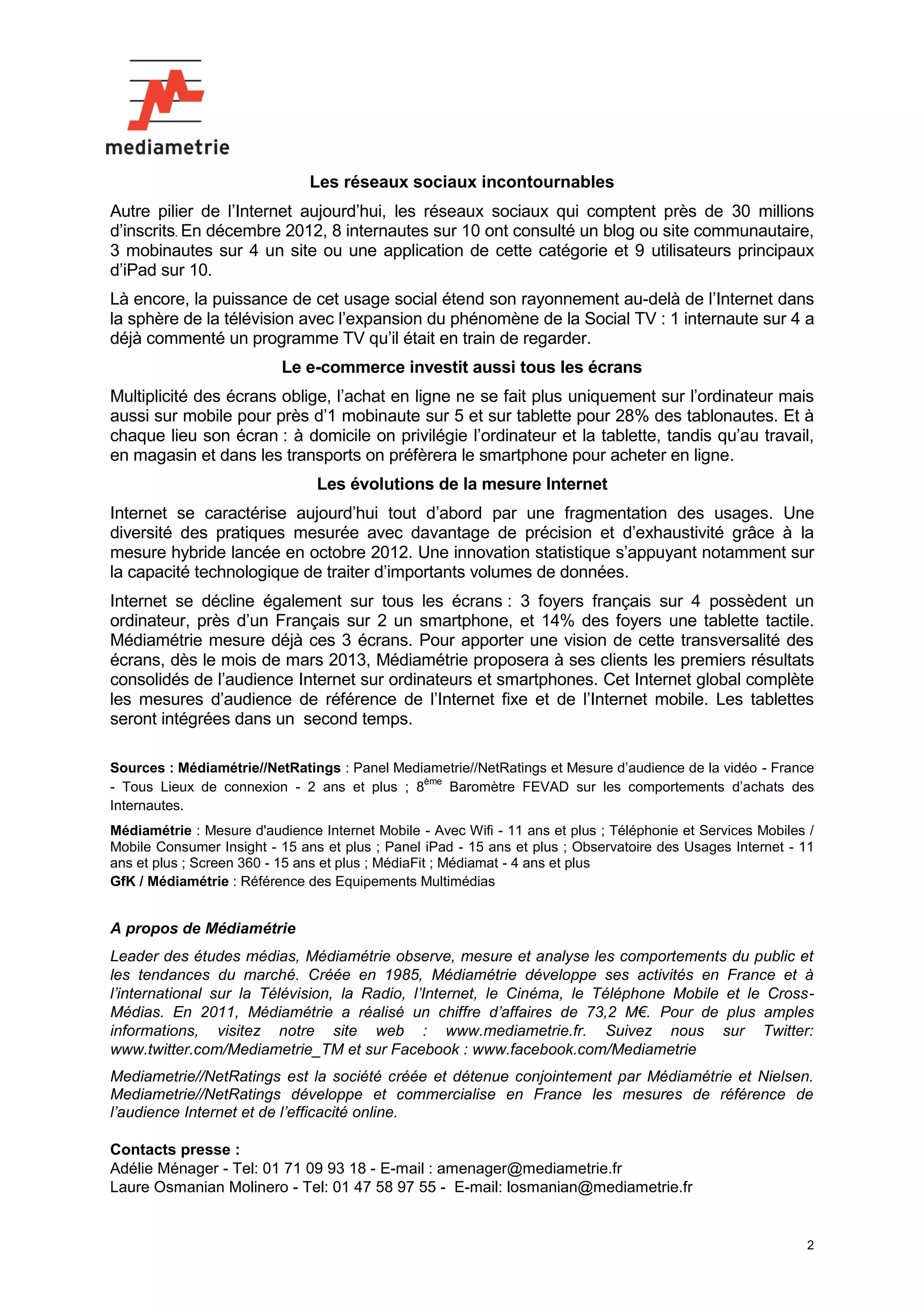 Les réseaux sociaux incontournables
Autre pilier de l’Internet aujourd’hui, les réseaux sociaux qui comptent près de 30 millions
d’inscrits. En décembre 2012, 8 internautes sur 10 ont consulté un blog ou site communautaire,
3 mobinautes sur 4 un site ou une application de cette catégorie et 9 utilisateurs principaux
d’iPad sur 10.
Là encore, la puissance de cet usage social étend son rayonnement au-delà de l’Internet dans
la sphère de la télévision avec l’expansion du phénomène de la Social TV : 1 internaute sur 4 a
déjà commenté un programme TV qu’il était en train de regarder.
                           Le e-commerce investit aussi tous les écrans
Multiplicité des écrans oblige, l’achat en ligne ne se fait plus uniquement sur l’ordinateur mais
aussi sur mobile pour près d’1 mobinaute sur 5 et sur tablette pour 28% des tablonautes. Et à
chaque lieu son écran : à domicile on privilégie l’ordinateur et la tablette, tandis qu’au travail,
en magasin et dans les transports on préfèrera le smartphone pour acheter en ligne.
                                Les évolutions de la mesure Internet
Internet se caractérise aujourd’hui tout d’abord par une fragmentation des usages. Une
diversité des pratiques mesurée avec davantage de précision et d’exhaustivité grâce à la
mesure hybride lancée en octobre 2012. Une innovation statistique s’appuyant notamment sur
la capacité technologique de traiter d’importants volumes de données.
Internet se décline également sur tous les écrans : 3 foyers français sur 4 possèdent un
ordinateur, près d’un Français sur 2 un smartphone, et 14% des foyers une tablette tactile.
Médiamétrie mesure déjà ces 3 écrans. Pour apporter une vision de cette transversalité des
écrans, dès le mois de mars 2013, Médiamétrie proposera à ses clients les premiers résultats
consolidés de l’audience Internet sur ordinateurs et smartphones. Cet Internet global complète
les mesures d’audience de référence de l’Internet fixe et de l’Internet mobile. Les tablettes
seront intégrées dans un second temps.

Sources : Médiamétrie//NetRatings : Panel Mediametrie//NetRatings et Mesure d’audience de la vidéo - France
                                              ème
- Tous Lieux de connexion - 2 ans et plus ; 8     Baromètre FEVAD sur les comportements d’achats des
Internautes.
Médiamétrie : Mesure d'audience Internet Mobile - Avec Wifi - 11 ans et plus ; Téléphonie et Services Mobiles /
Mobile Consumer Insight - 15 ans et plus ; Panel iPad - 15 ans et plus ; Observatoire des Usages Internet - 11
ans et plus ; Screen 360 - 15 ans et plus ; MédiaFit ; Médiamat - 4 ans et plus
GfK / Médiamétrie : Référence des Equipements Multimédias


A propos de Médiamétrie
Leader des études médias, Médiamétrie observe, mesure et analyse les comportements du public et
les tendances du marché. Créée en 1985, Médiamétrie développe ses activités en France et à
l’international sur la Télévision, la Radio, l’Internet, le Cinéma, le Téléphone Mobile et le Cross-
Médias. En 2011, Médiamétrie a réalisé un chiffre d’affaires de 73,2 M€. Pour de plus amples
informations, visitez notre site web : www.mediametrie.fr. Suivez nous sur Twitter:
www.twitter.com/Mediametrie_TM et sur Facebook : www.facebook.com/Mediametrie
Mediametrie//NetRatings est la société créée et détenue conjointement par Médiamétrie et Nielsen.
Mediametrie//NetRatings développe et commercialise en France les mesures de référence de
l’audience Internet et de l’efficacité online.

Contacts presse :
Adélie Ménager - Tel: 01 71 09 93 18 - E-mail : amenager@mediametrie.fr
Laure Osmanian Molinero - Tel: 01 47 58 97 55 - E-mail: losmanian@mediametrie.fr


                                                                                                             2
 