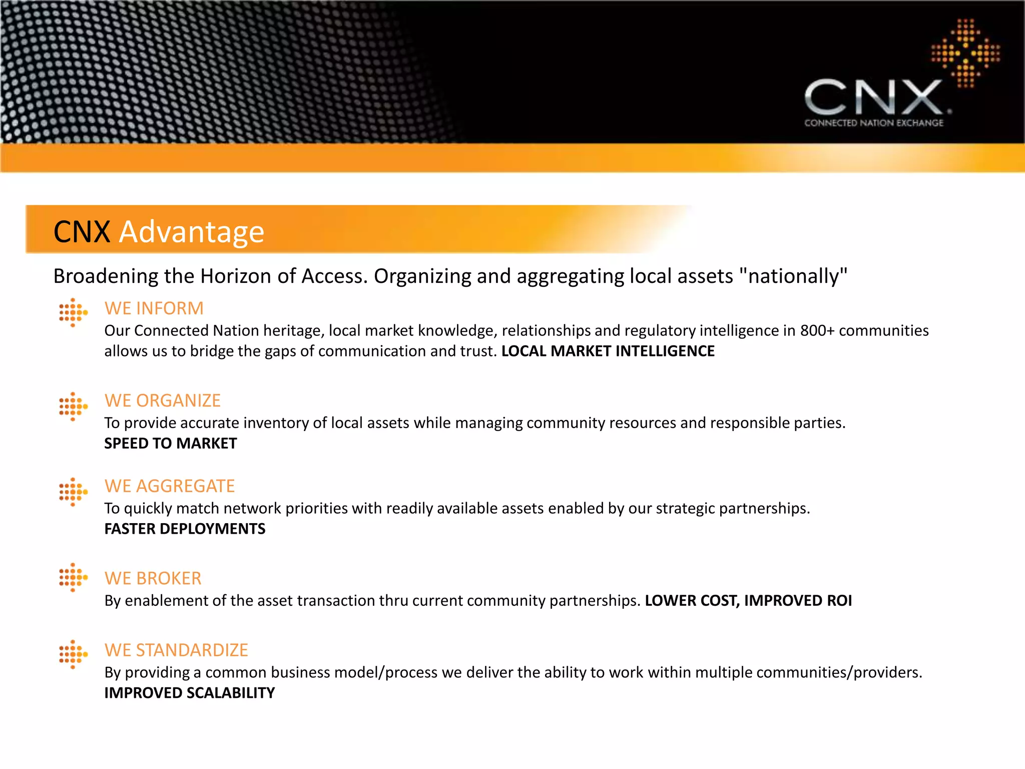 CNX Advantage
Broadening the Horizon of Access. Organizing and aggregating local assets "nationally"
     WE INFORM
     Our Connected Nation heritage, local market knowledge, relationships and regulatory intelligence in 800+ communities
     allows us to bridge the gaps of communication and trust. LOCAL MARKET INTELLIGENCE

     WE ORGANIZE
     To provide accurate inventory of local assets while managing community resources and responsible parties.
     SPEED TO MARKET

     WE AGGREGATE
     To quickly match network priorities with readily available assets enabled by our strategic partnerships.
     FASTER DEPLOYMENTS

     WE BROKER
     By enablement of the asset transaction thru current community partnerships. LOWER COST, IMPROVED ROI

     WE STANDARDIZE
     By providing a common business model/process we deliver the ability to work within multiple communities/providers.
     IMPROVED SCALABILITY
 