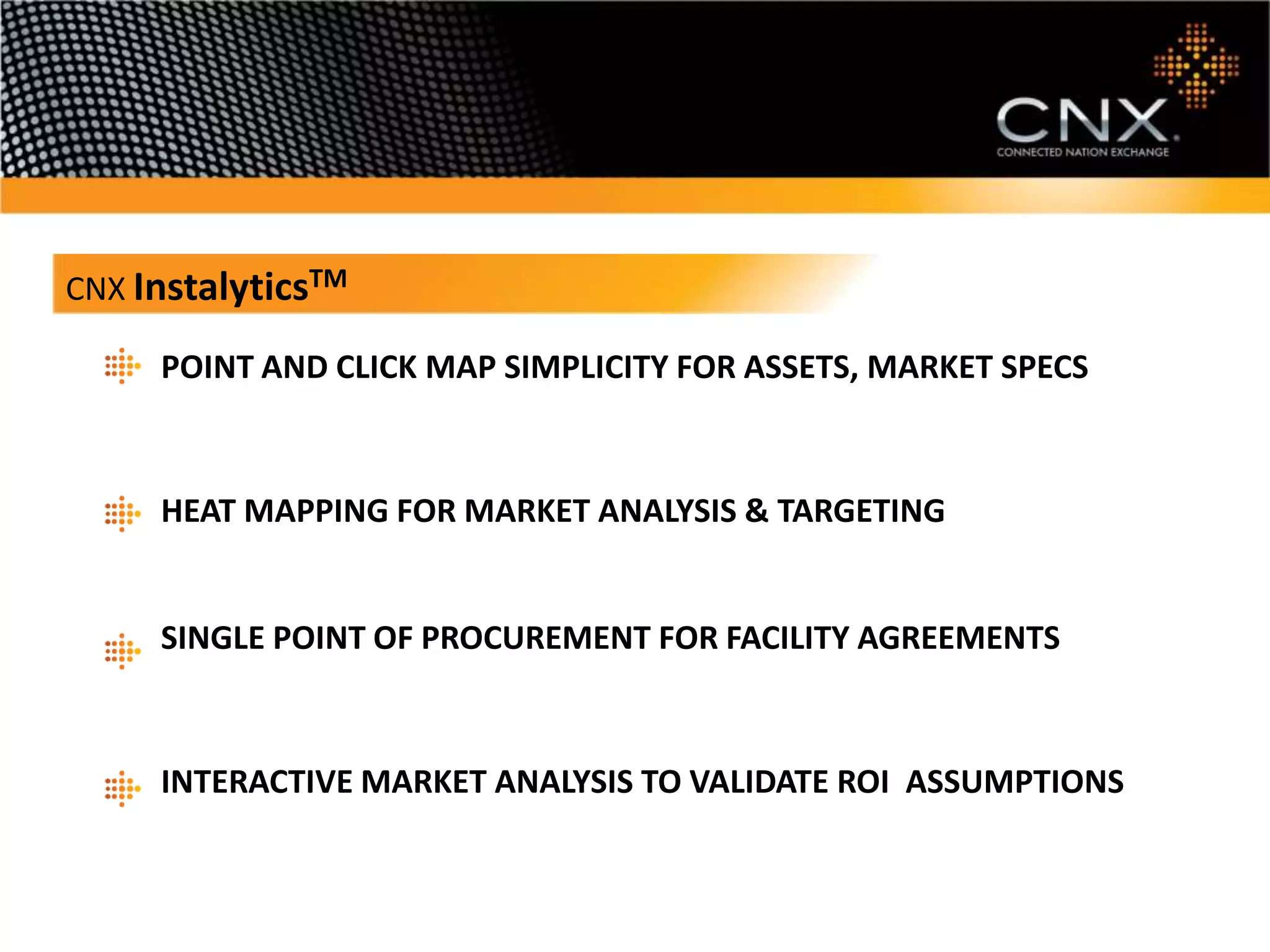 InstalyticsTM
CNX POINT AND CLICK MAP SIMPLICITY FOR ASSETS, SPECS

      POINT AND CLICK MAP SIMPLICITY FOR ASSETS, MARKET SPECS



      HEAT MAPPING FOR MARKET ANALYSIS & TARGETING


      SINGLE POINT OF PROCUREMENT FOR FACILITY AGREEMENTS



      INTERACTIVE MARKET ANALYSIS TO VALIDATE ROI ASSUMPTIONS
 