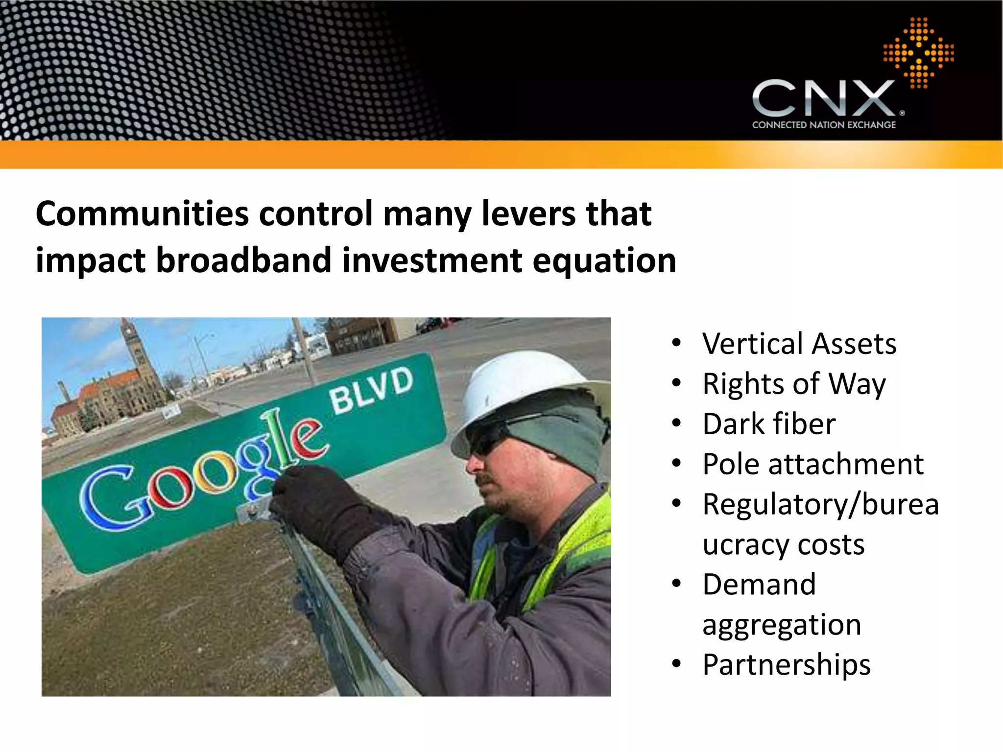 Communities control many levers that
impact broadband investment equation

                                   • Vertical Assets
                                   • Rights of Way
                                   • Dark fiber
                                   • Pole attachment
                                   • Regulatory/burea
                                     ucracy costs
                                   • Demand
                                     aggregation
                                   • Partnerships
 