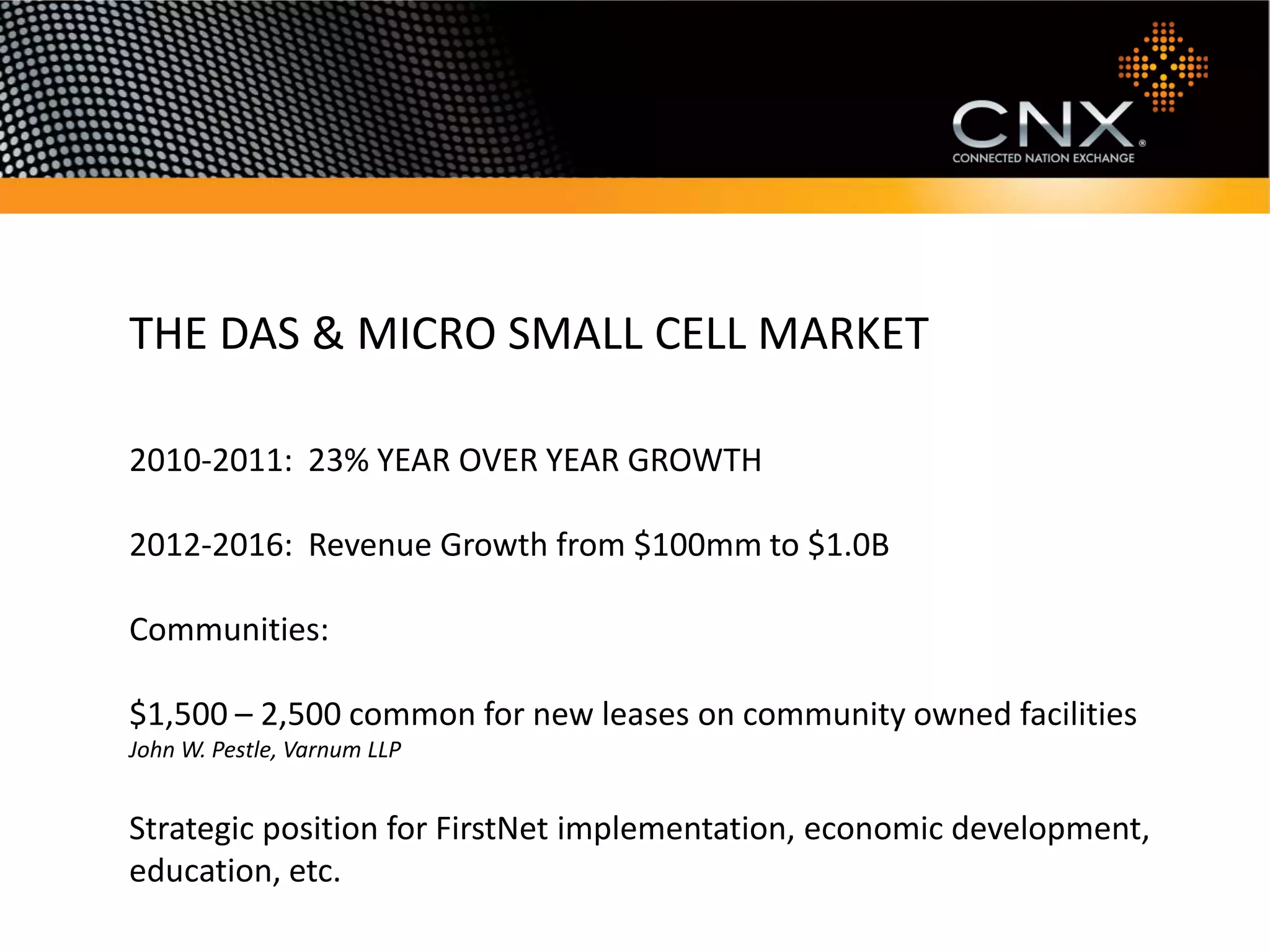 THE DAS & MICRO SMALL CELL MARKET

2010-2011: 23% YEAR OVER YEAR GROWTH

2012-2016: Revenue Growth from $100mm to $1.0B

Communities:

$1,500 – 2,500 common for new leases on community owned facilities
John W. Pestle, Varnum LLP


Strategic position for FirstNet implementation, economic development,
education, etc.
 