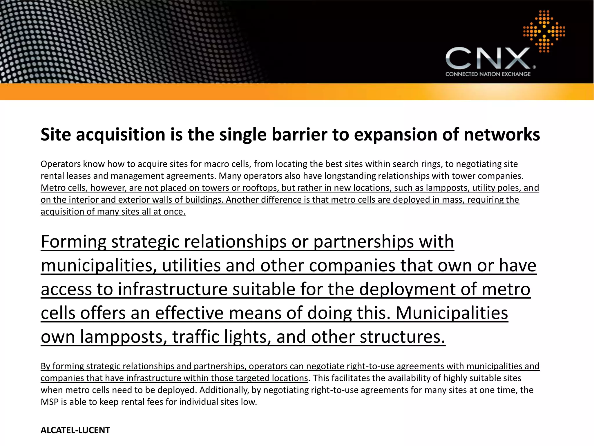 Site acquisition is the single barrier to expansion of networks
Operators know how to acquire sites for macro cells, from locating the best sites within search rings, to negotiating site
rental leases and management agreements. Many operators also have longstanding relationships with tower companies.
Metro cells, however, are not placed on towers or rooftops, but rather in new locations, such as lampposts, utility poles, and
on the interior and exterior walls of buildings. Another difference is that metro cells are deployed in mass, requiring the
acquisition of many sites all at once.


Forming strategic relationships or partnerships with
municipalities, utilities and other companies that own or have
access to infrastructure suitable for the deployment of metro
cells offers an effective means of doing this. Municipalities
own lampposts, traffic lights, and other structures.
By forming strategic relationships and partnerships, operators can negotiate right-to-use agreements with municipalities and
companies that have infrastructure within those targeted locations. This facilitates the availability of highly suitable sites
when metro cells need to be deployed. Additionally, by negotiating right-to-use agreements for many sites at one time, the
MSP is able to keep rental fees for individual sites low.

ALCATEL-LUCENT
 