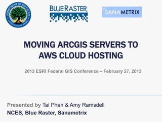 MOVING ARCGIS SERVERS TO
AWS CLOUD HOSTING
Presented by Tai Phan & Amy Ramsdell
NCES, Blue Raster, Sanametrix
2013 ESRI Federal GIS Conference – February 27, 2013
 