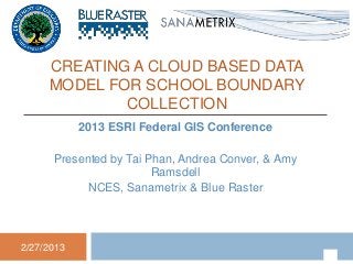 CREATING A CLOUD BASED DATA
     MODEL FOR SCHOOL BOUNDARY
             COLLECTION
            2013 ESRI Federal GIS Conference

      Presented by Tai Phan, Andrea Conver, & Amy
                        Ramsdell
            NCES, Sanametrix & Blue Raster




2/27/2013
 
