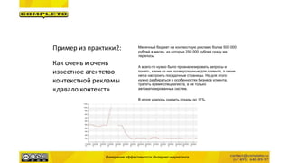 Измерение эффективности Интернет-маркетинга
Пример из практики2:
Как очень и очень
известное агентство
контекстной рекламы
«давало контекст»
Месячный бюджет на контекстную рекламу более 500 000
рублей в месяц, из которых 250 000 рублей сразу же
терялось.
А всего-то нужно было проанализировать запросы и
понять, какие из них конверсионные для клиента, а какие
нет и настроить посадочные страницы. Но для этого
нужно разбираться в особенностях бизнеса клиента,
тратить время специалиста, а не только
автоматизированных систем.
В итоге удалось снизить отказы до 11%.
 