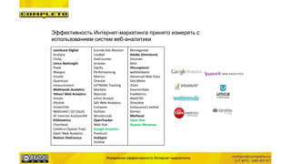 Измерение эффективности Интернет-маркетинга
Эффективность Интернет-маркетинга принято измерять с
использованием систем веб-аналитики
comScore Digital
Analytix
Clicky
Unica NetInsight
Piwik
Woopra
Snoobi
Quantcast
measurement
Webtrends Analytics
Yahoo! Web Analytics
Histats
Hitslink
VisitorVille
Webtrekk's Q3 (SaaS)
AT Internet AnalyzerNX
KISSmetrics
Chartbeat
Celebrus (Speed-Trap)
Open Web Analytics
Nielsen SiteCensus
Econda Site Monitor
LiveBall
StatCounter
etracker
Optify
Performancing
Metrics
Onestat
eXTReMe Tracking
Marketo
Wysistat
eVisit Analyst
SAS Web Analytics
Compete
GoStats
Wiredminds
OpenTracker
Web-Stat
Google Analytics
Premium
HubSpot
VisiStat
Reinvigorate
Adobe (Omniture)
Discover
Mint
iPerceptions'
webValidator
Advanced Web Stats
Site Meter
iStats
SmarterStats
FoxMetrics
WebSTAT
ShinyStat
GoSquared LiveStat
Gomez
MixPanel
Open Stat
Яндекс.Метрика
 