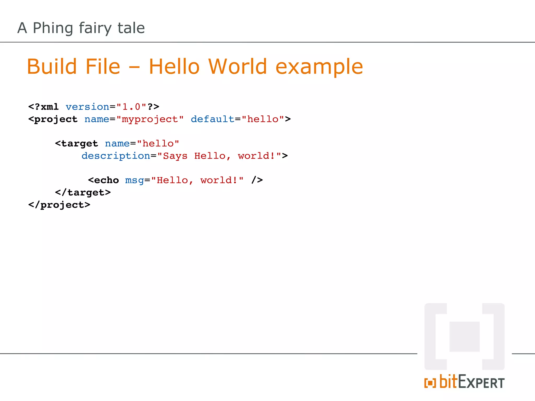 A Phing fairy tale

 Build File – Hello World example
 <?xml version="1.0"?>
 <project name="myproject" default="hello">

     <target name="hello" 
         description="Says Hello, world!">

           <echo msg="Hello, world!" />
     </target>
 </project>
 