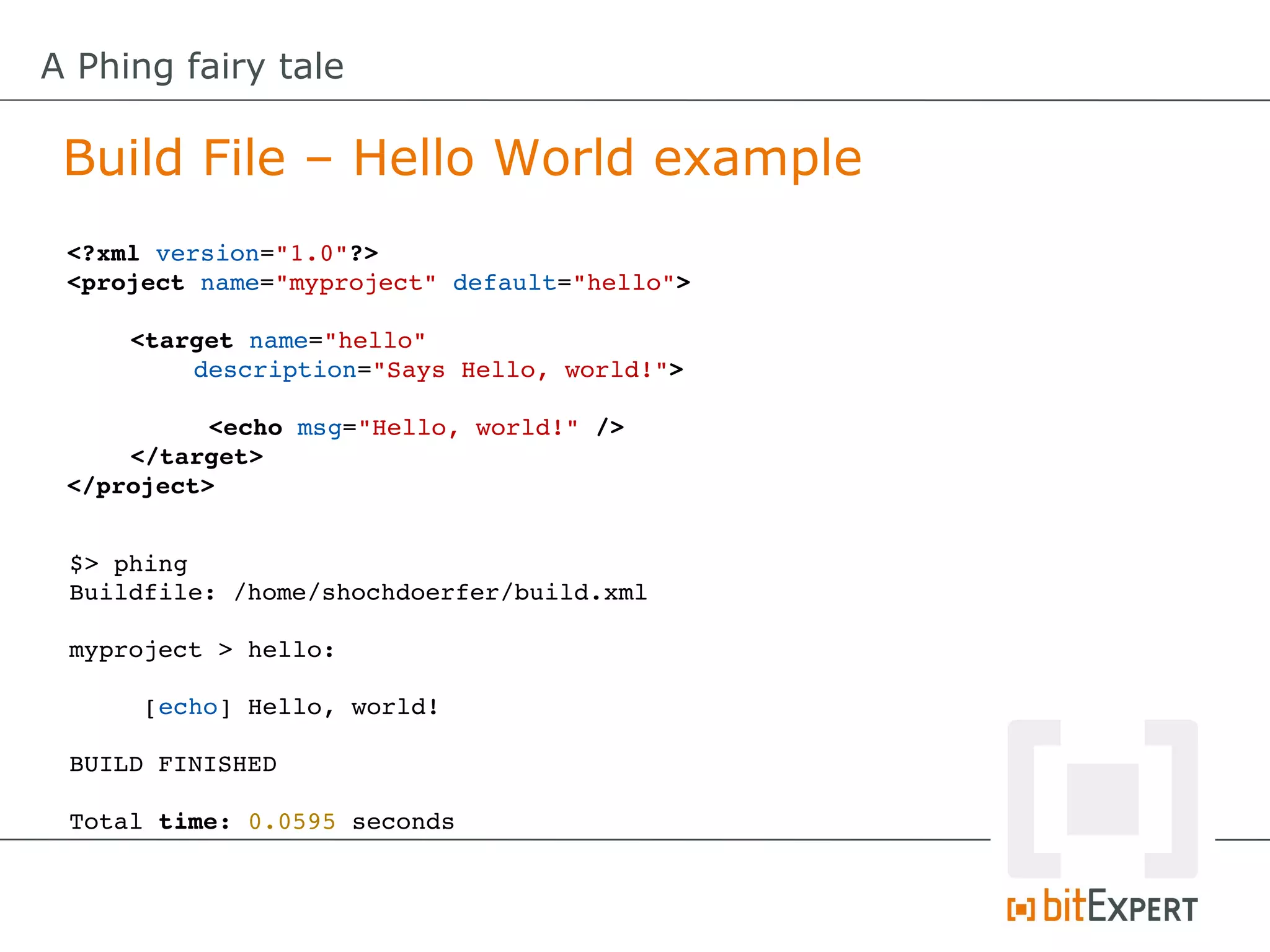 A Phing fairy tale

 Build File – Hello World example
 <?xml version="1.0"?>
 <project name="myproject" default="hello">

     <target name="hello" 
         description="Says Hello, world!">

           <echo msg="Hello, world!" />
     </target>
 </project>


 $> phing
 Buildfile: /home/shochdoerfer/build.xml

 myproject > hello:

      [echo] Hello, world!

 BUILD FINISHED

 Total time: 0.0595 seconds
 