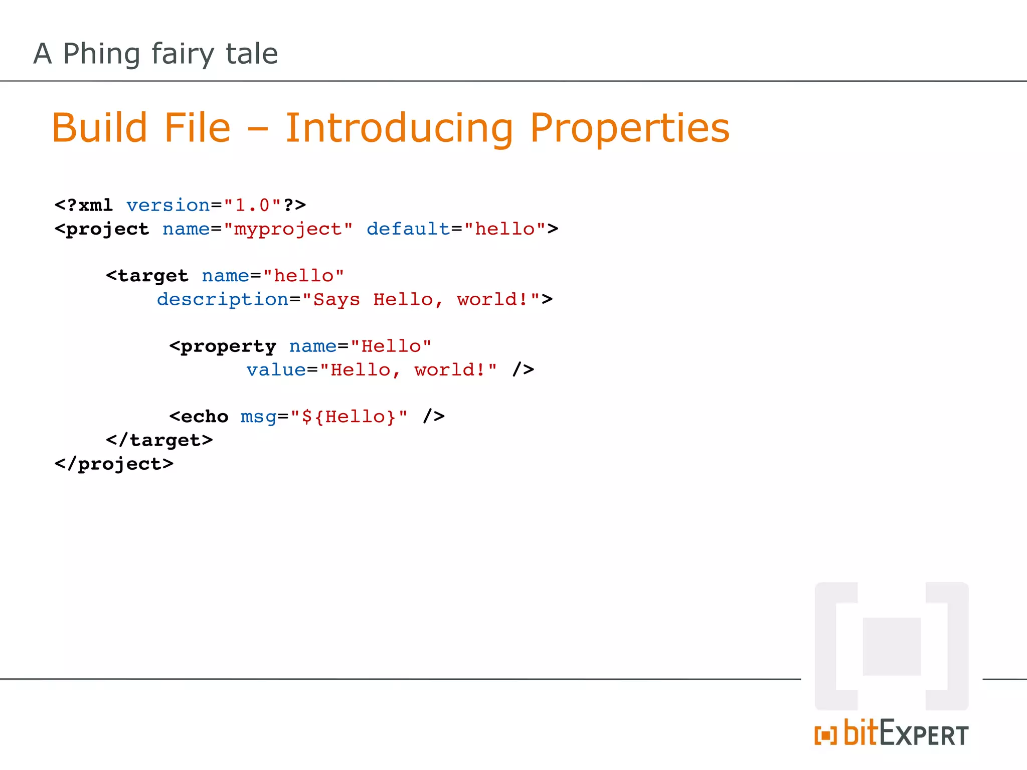 A Phing fairy tale

 Build File – Introducing Properties
 <?xml version="1.0"?>
 <project name="myproject" default="hello">

     <target name="hello" 
         description="Says Hello, world!">

           <property name="Hello" 
                 value="Hello, world!" />

           <echo msg="${Hello}" />
     </target>
 </project>
 