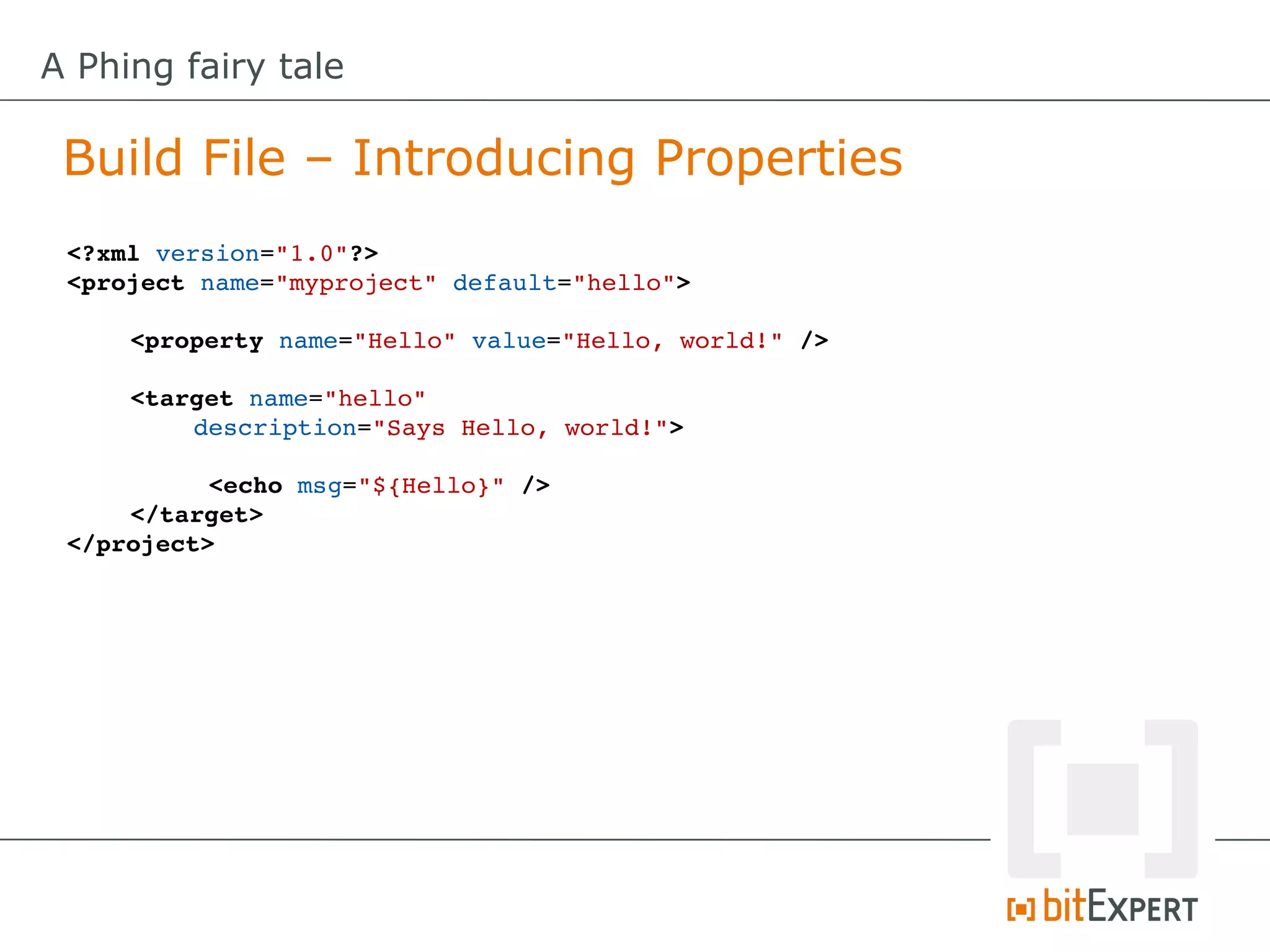 A Phing fairy tale

 Build File – Introducing Properties
 <?xml version="1.0"?>
 <project name="myproject" default="hello">

     <property name="Hello" value="Hello, world!" />
      
     <target name="hello" 
         description="Says Hello, world!">

           <echo msg="${Hello}" />
     </target>
 </project>
 