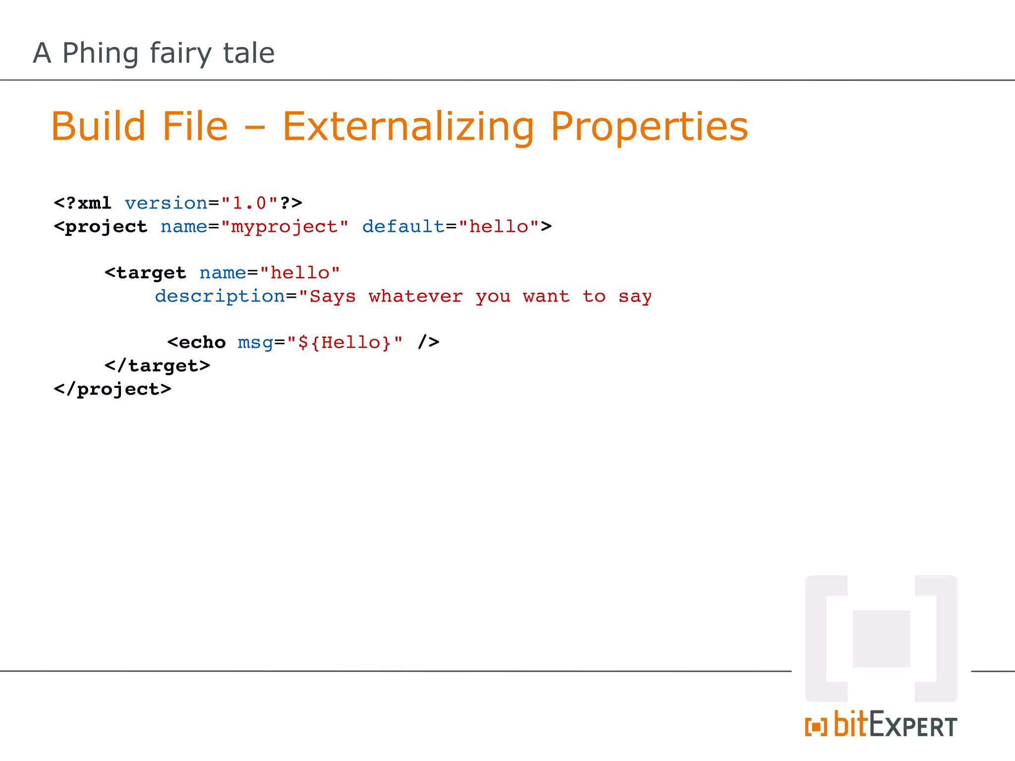 A Phing fairy tale

 Build File – Externalizing Properties
 <?xml version="1.0"?>
 <project name="myproject" default="hello">

     <target name="hello" 
         description="Says whatever you want to say"

           <echo msg="${Hello}" />
     </target>
 </project>
 