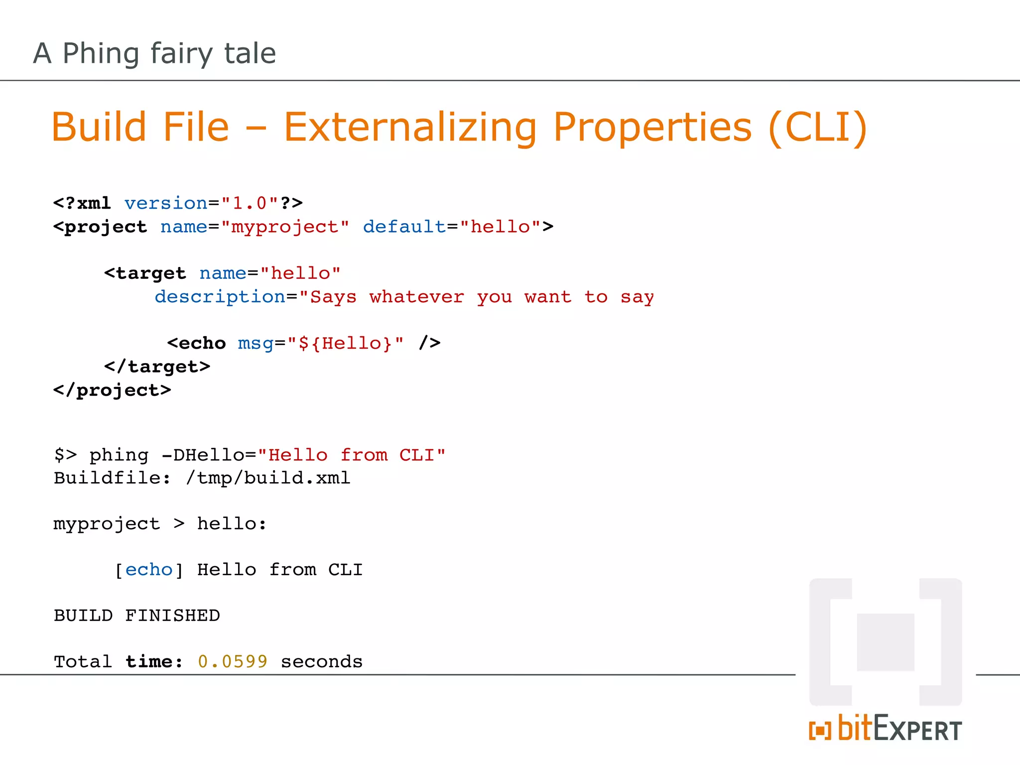 A Phing fairy tale

 Build File – Externalizing Properties (CLI)
 <?xml version="1.0"?>
 <project name="myproject" default="hello">

     <target name="hello" 
         description="Says whatever you want to say"

           <echo msg="${Hello}" />
     </target>
 </project>


 $> phing ­DHello="Hello from CLI"
 Buildfile: /tmp/build.xml

 myproject > hello:

      [echo] Hello from CLI

 BUILD FINISHED

 Total time: 0.0599 seconds
 