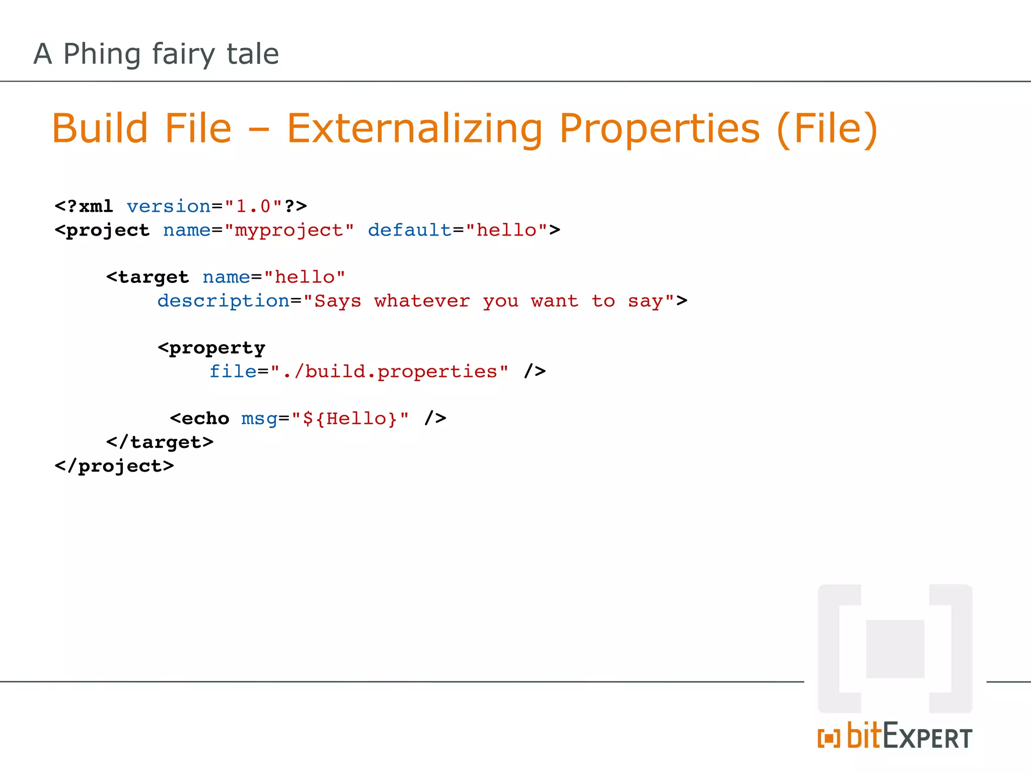 A Phing fairy tale

 Build File – Externalizing Properties (File)
 <?xml version="1.0"?>
 <project name="myproject" default="hello">

     <target name="hello" 
         description="Says whatever you want to say">

         <property
             file="./build.properties" />

           <echo msg="${Hello}" />
     </target>
 </project>
 