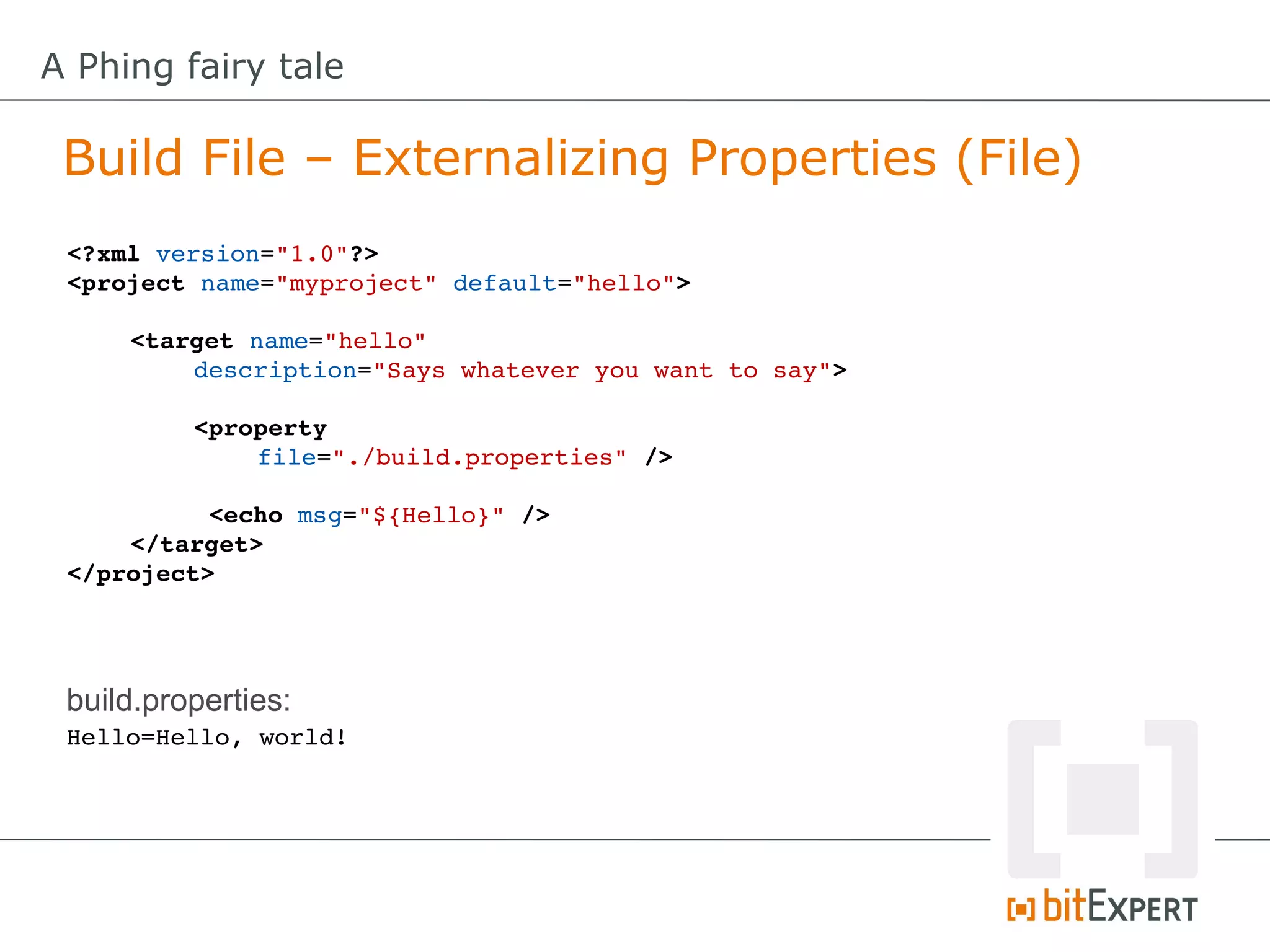 A Phing fairy tale

 Build File – Externalizing Properties (File)
 <?xml version="1.0"?>
 <project name="myproject" default="hello">

     <target name="hello" 
         description="Says whatever you want to say">

          <property
              file="./build.properties" />

           <echo msg="${Hello}" />
     </target>
 </project>




 build.properties:
 Hello=Hello, world!
 