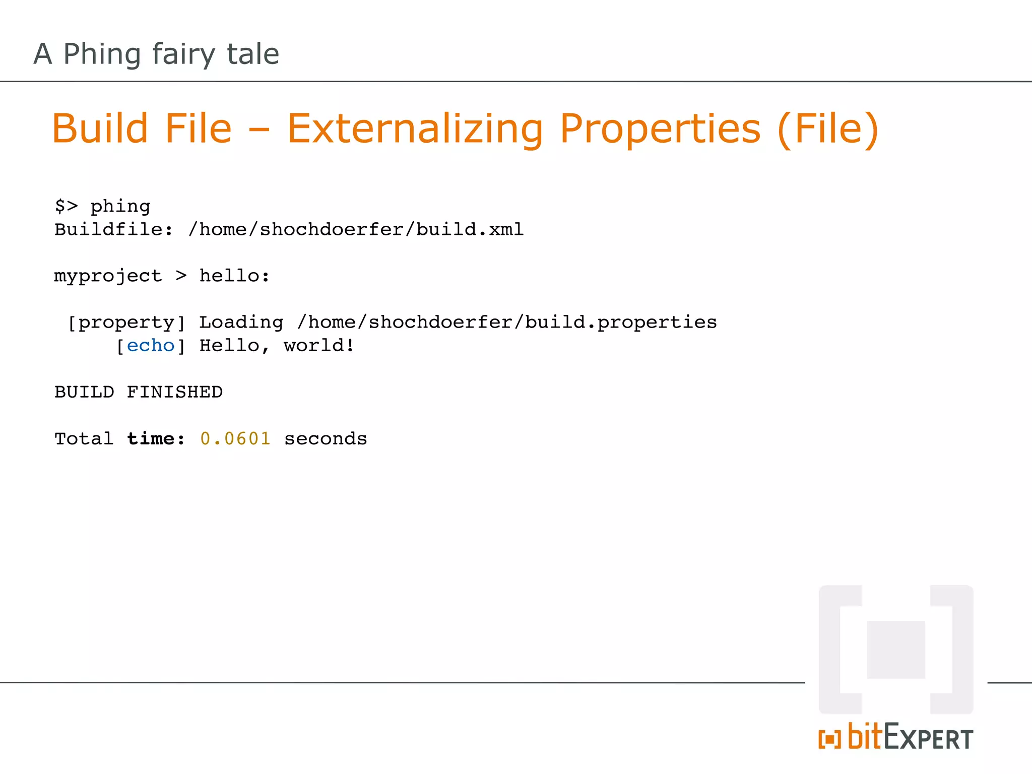 A Phing fairy tale

 Build File – Externalizing Properties (File)
 $> phing
 Buildfile: /home/shochdoerfer/build.xml

 myproject > hello:

  [property] Loading /home/shochdoerfer/build.properties
      [echo] Hello, world!

 BUILD FINISHED

 Total time: 0.0601 seconds
 