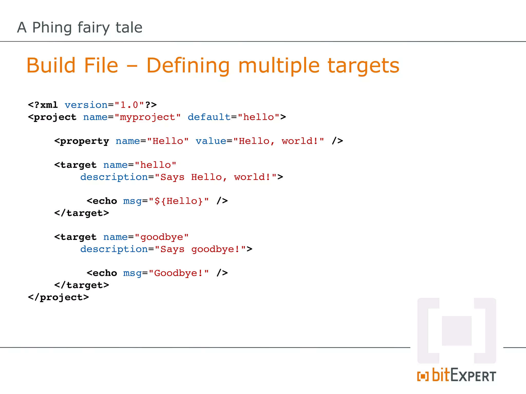 A Phing fairy tale

 Build File – Defining multiple targets
 <?xml version="1.0"?>
 <project name="myproject" default="hello">

     <property name="Hello" value="Hello, world!" />
      
     <target name="hello" 
         description="Says Hello, world!">

          <echo msg="${Hello}" />
     </target>

     <target name="goodbye" 
         description="Says goodbye!">

           <echo msg="Goodbye!" />
     </target>
 </project>
 