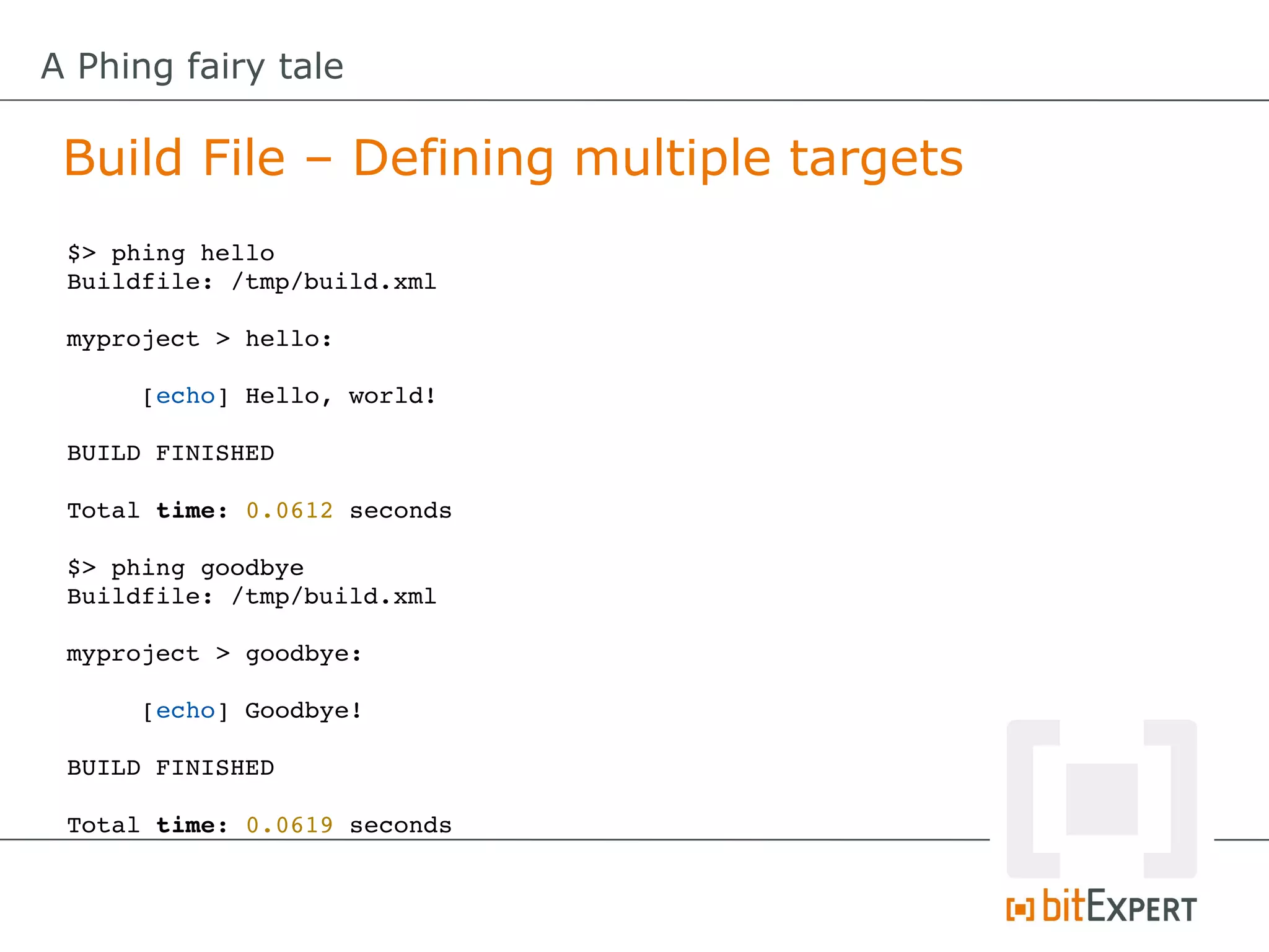 A Phing fairy tale

 Build File – Defining multiple targets
 $> phing hello
 Buildfile: /tmp/build.xml

 myproject > hello:

      [echo] Hello, world!

 BUILD FINISHED

 Total time: 0.0612 seconds

 $> phing goodbye
 Buildfile: /tmp/build.xml

 myproject > goodbye:

      [echo] Goodbye!

 BUILD FINISHED

 Total time: 0.0619 seconds
 