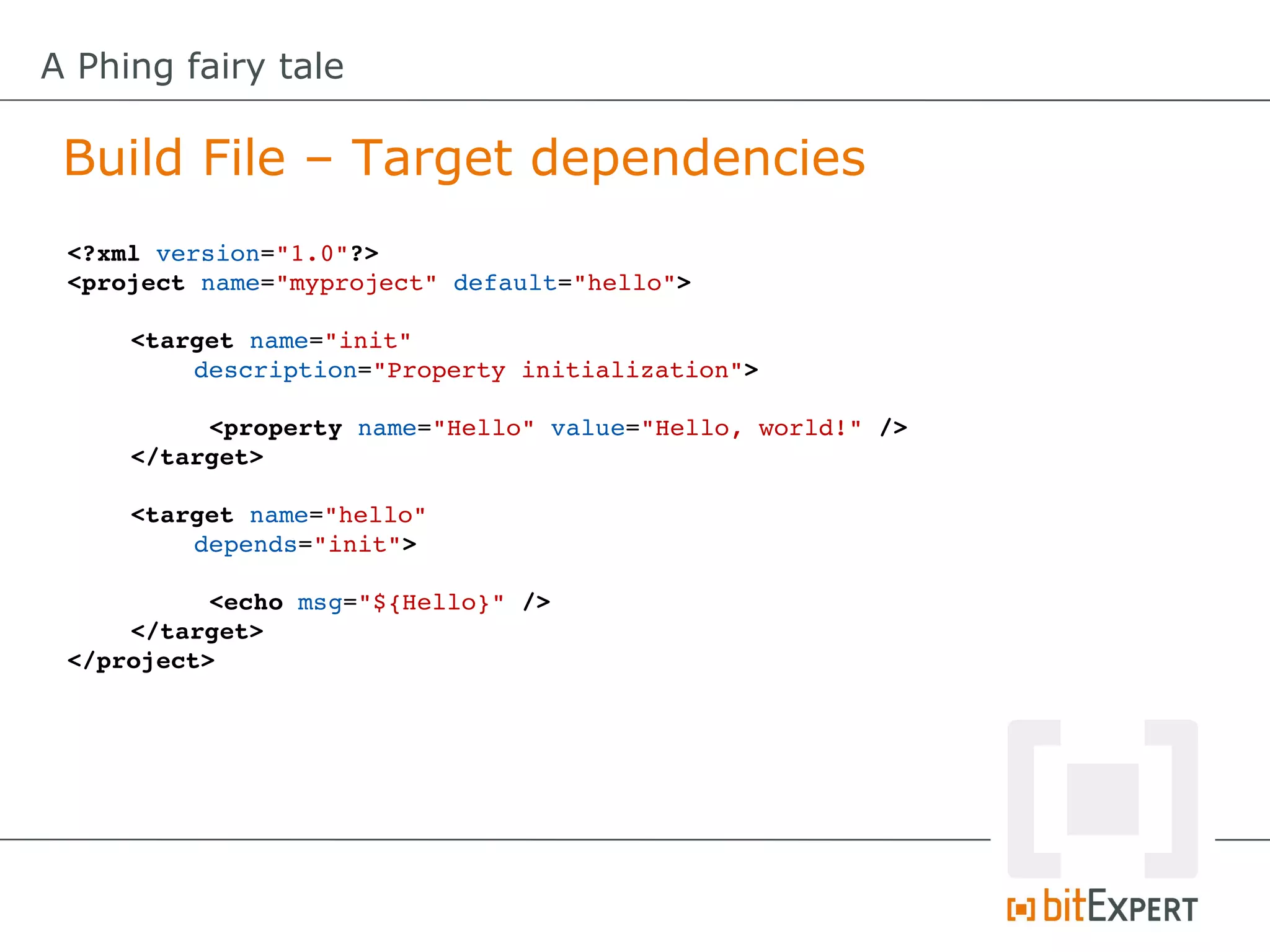 A Phing fairy tale

 Build File – Target dependencies
 <?xml version="1.0"?>
 <project name="myproject" default="hello">

     <target name="init" 
         description="Property initialization">

          <property name="Hello" value="Hello, world!" />
     </target>

     <target name="hello" 
         depends="init">

           <echo msg="${Hello}" />
     </target>
 </project>
 