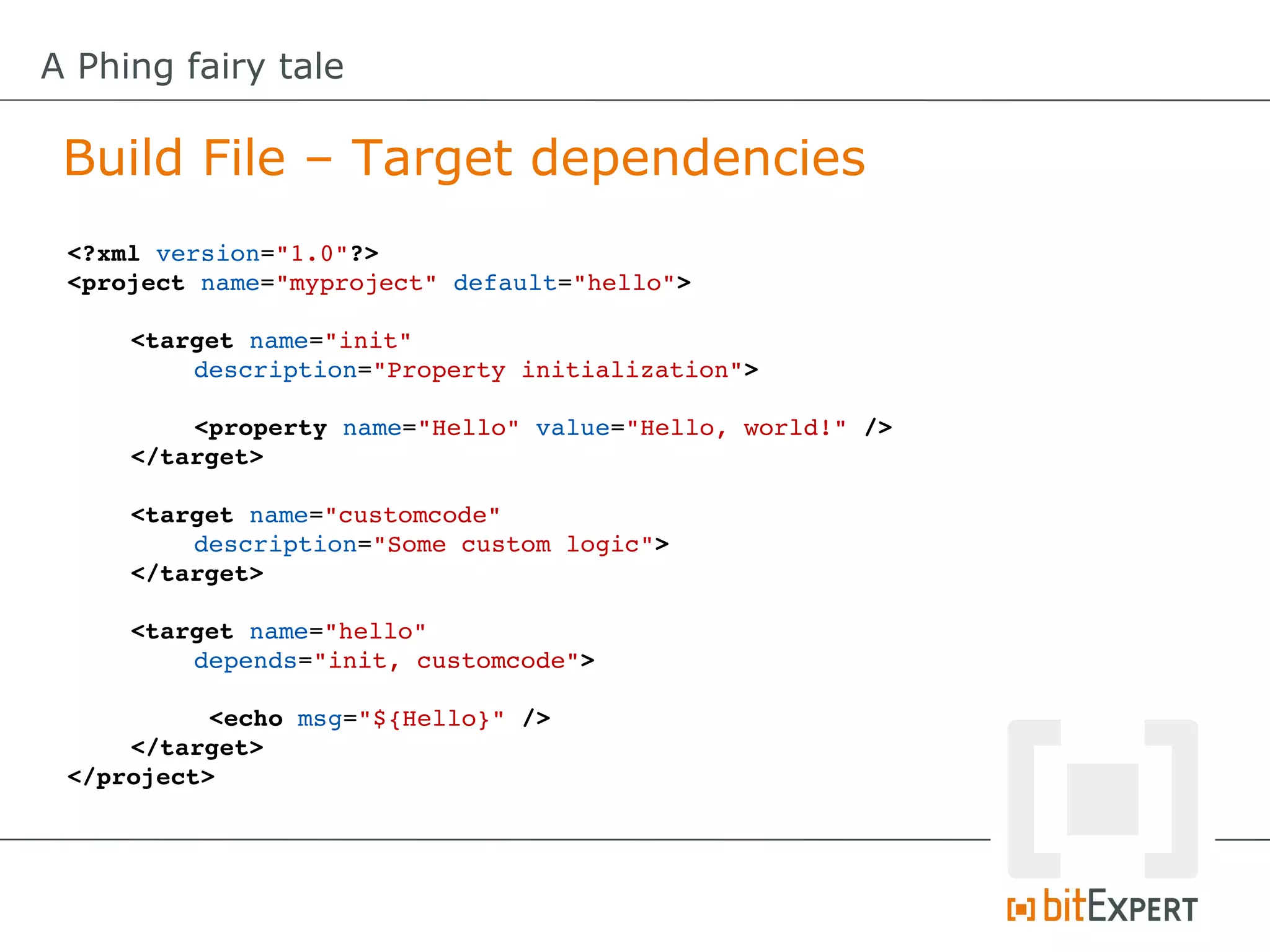 A Phing fairy tale

 Build File – Target dependencies
 <?xml version="1.0"?>
 <project name="myproject" default="hello">

     <target name="init" 
         description="Property initialization">

         <property name="Hello" value="Hello, world!" />
     </target>

     <target name="customcode" 
         description="Some custom logic">
     </target>

     <target name="hello" 
         depends="init, customcode">

           <echo msg="${Hello}" />
     </target>
 </project>
 